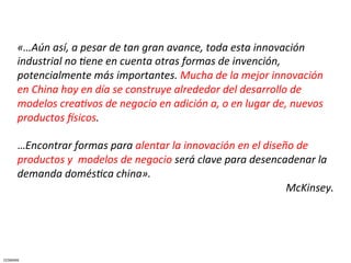 «…Aún	
  así,	
  a	
  pesar	
  de	
  tan	
  gran	
  avance,	
  toda	
  esta	
  innovación	
  
         industrial	
  no	
  Jene	
  en	
  cuenta	
  otras	
  formas	
  de	
  invención,	
  
         potencialmente	
  más	
  importantes.	
  Mucha	
  de	
  la	
  mejor	
  innovación	
  
         en	
  China	
  hoy	
  en	
  día	
  se	
  construye	
  alrededor	
  del	
  desarrollo	
  de	
  
         modelos	
  creaJvos	
  de	
  negocio	
  en	
  adición	
  a,	
  o	
  en	
  lugar	
  de,	
  nuevos	
  
         productos	
  Esicos.	
  	
  
         	
  
         …Encontrar	
  formas	
  para	
  alentar	
  la	
  innovación	
  en	
  el	
  diseño	
  de	
  
         productos	
  y	
  	
  modelos	
  de	
  negocio	
  será	
  clave	
  para	
  desencadenar	
  la	
  
         demanda	
  domésJca	
  china».	
  
                                                                                               McKinsey.	
  	
  	
  	
  




CESMARK	
  
 