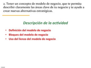 2.	
  Tener	
  un	
  concepto	
  de	
  modelo	
  de	
  negocio,	
  que	
  te	
  permita	
  
      describir	
  claramente	
  las	
  áreas	
  clave	
  de	
  tu	
  negocio	
  y	
  te	
  ayude	
  a	
  
      crear	
  nuevas	
  alternativas	
  estratégicas.	
  



                                   Descripción	
  de	
  la	
  ac.vidad	
  
                                                             	
  

              •  Deﬁnición	
  del	
  modelo	
  de	
  negocio	
  
              •  Bloques	
  del	
  modelo	
  de	
  negocio	
  
              •  Uso	
  del	
  lienzo	
  del	
  modelo	
  de	
  negocio	
  




CESMARK	
  
 