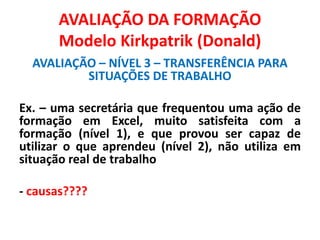 AVALIAÇÃO DA FORMAÇÃO
Modelo Kirkpatrik (Donald)
AVALIAÇÃO – NÍVEL 3 – TRANSFERÊNCIA PARA
SITUAÇÕES DE TRABALHO
Ex. – uma secretária que frequentou uma ação de
formação em Excel, muito satisfeita com a
formação (nível 1), e que provou ser capaz de
utilizar o que aprendeu (nível 2), não utiliza em
situação real de trabalho
- causas????
 