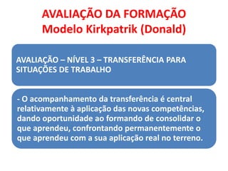 AVALIAÇÃO DA FORMAÇÃO
Modelo Kirkpatrik (Donald)
AVALIAÇÃO – NÍVEL 3 – TRANSFERÊNCIA PARA
SITUAÇÕES DE TRABALHO
- O acompanhamento da transferência é central
relativamente à aplicação das novas competências,
dando oportunidade ao formando de consolidar o
que aprendeu, confrontando permanentemente o
que aprendeu com a sua aplicação real no terreno.
 