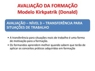 AVALIAÇÃO DA FORMAÇÃO
Modelo Kirkpatrik (Donald)
AVALIAÇÃO – NÍVEL 3 – TRANSFERÊNCIA PARA
SITUAÇÕES DE TRABALHO
• A transferência para situações reais de trabalho é uma forma
de motivação para a formação.
• Os formandos aprendem melhor quando sabem que terão de
aplicar os conceitos práticos adquiridos em formação
 
