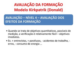 AVALIAÇÃO DA FORMAÇÃO
Modelo Kirkpatrik (Donald)
AVALIAÇÃO – NÍVEL 4 – AVALIAÇÃO DOS
EFEITOS DA FORMAÇÃO
• Quando se trata de objetivos quantitativos, passíveis de
medição, a verificação é relativamente fácil – objetivos
imediatos.
• Ex. + entrevistas, + parafusos, - acidentes de trabalho, -
erros, - consumo de energia …
 