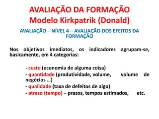 AVALIAÇÃO DA FORMAÇÃO
Modelo Kirkpatrik (Donald)
AVALIAÇÃO – NÍVEL 4 – AVALIAÇÃO DOS EFEITOS DA
FORMAÇÃO
Nos objetivos imediatos, os indicadores agrupam-se,
basicamente, em 4 categorias:
- custo (economia de alguma coisa)
- quantidade (produtividade, volume, volume de
negócios …)
- qualidade (taxa de defeitos de algo)
- atraso (tempo) – prazos, tempos estimados, etc.
 