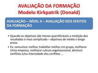 AVALIAÇÃO DA FORMAÇÃO
Modelo Kirkpatrik (Donald)
AVALIAÇÃO – NÍVEL 4 – AVALIAÇÃO DOS EFEITOS
DA FORMAÇÃO
• Quando os objetivos são menos quantificáveis a medição dos
resultados é mais complicada – objetivos de médio e longo
prazo.
• Ex: comunicar melhor, trabalhar melhor em grupo, melhorar
clima empresa, melhorar cultura organizacional, diminuir
conflitos e/ou intensidade dos conflitos …
 