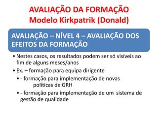 AVALIAÇÃO DA FORMAÇÃO
Modelo Kirkpatrik (Donald)
AVALIAÇÃO – NÍVEL 4 – AVALIAÇÃO DOS
EFEITOS DA FORMAÇÃO
• Nestes casos, os resultados podem ser só visíveis ao
fim de alguns meses/anos
• Ex. – formação para equipa dirigente
• - formação para implementação de novas
políticas de GRH
• - formação para implementação de um sistema de
gestão de qualidade
 