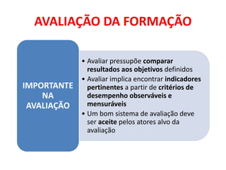 AVALIAÇÃO DA FORMAÇÃO
• Avaliar pressupõe comparar
resultados aos objetivos definidos
• Avaliar implica encontrar indicadores
pertinentes a partir de critérios de
desempenho observáveis e
mensuráveis
• Um bom sistema de avaliação deve
ser aceite pelos atores alvo da
avaliação
IMPORTANTE
NA
AVALIAÇÃO
 