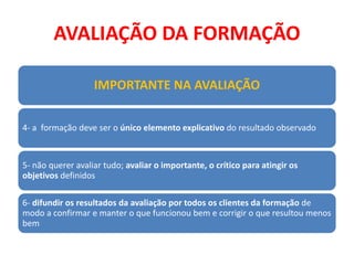 AVALIAÇÃO DA FORMAÇÃO
IMPORTANTE NA AVALIAÇÃO
4- a formação deve ser o único elemento explicativo do resultado observado
5- não querer avaliar tudo; avaliar o importante, o crítico para atingir os
objetivos definidos
6- difundir os resultados da avaliação por todos os clientes da formação de
modo a confirmar e manter o que funcionou bem e corrigir o que resultou menos
bem
 
