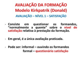 AVALIAÇÃO DA FORMAÇÃO
Modelo Kirkpatrik (Donald)
AVALIAÇÃO – NÍVEL 1 – SATISFAÇÃO
- Consiste em questionar os formandos,
“normalmente a quente” sobre o nível de
satisfação relativa à prestação da formação.
- Em geral, é a única avaliação praticada.
- Pode ser: informal – ouvindo os formandos
formal – questionário satisfação
 