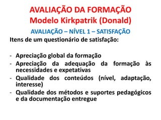 AVALIAÇÃO DA FORMAÇÃO
Modelo Kirkpatrik (Donald)
AVALIAÇÃO – NÍVEL 1 – SATISFAÇÃO
Itens de um questionário de satisfação:
- Apreciação global da formação
- Apreciação da adequação da formação às
necessidades e expetativas
- Qualidade dos conteúdos (nível, adaptação,
interesse)
- Qualidade dos métodos e suportes pedagógicos
e da documentação entregue
 