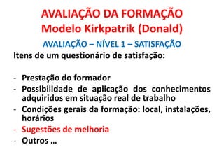 AVALIAÇÃO DA FORMAÇÃO
Modelo Kirkpatrik (Donald)
AVALIAÇÃO – NÍVEL 1 – SATISFAÇÃO
Itens de um questionário de satisfação:
- Prestação do formador
- Possibilidade de aplicação dos conhecimentos
adquiridos em situação real de trabalho
- Condições gerais da formação: local, instalações,
horários
- Sugestões de melhoria
- Outros …
 