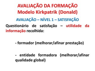 AVALIAÇÃO DA FORMAÇÃO
Modelo Kirkpatrik (Donald)
AVALIAÇÃO – NÍVEL 1 – SATISFAÇÃO
Questionário de satisfação – utilidade da
informação recolhida:
- formador (melhorar/afinar prestação)
- entidade formadora (melhorar/afinar
qualidade global)
 