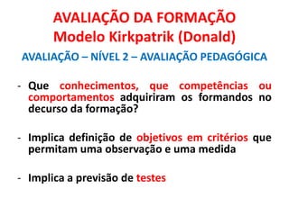 AVALIAÇÃO DA FORMAÇÃO
Modelo Kirkpatrik (Donald)
AVALIAÇÃO – NÍVEL 2 – AVALIAÇÃO PEDAGÓGICA
- Que conhecimentos, que competências ou
comportamentos adquiriram os formandos no
decurso da formação?
- Implica definição de objetivos em critérios que
permitam uma observação e uma medida
- Implica a previsão de testes
 