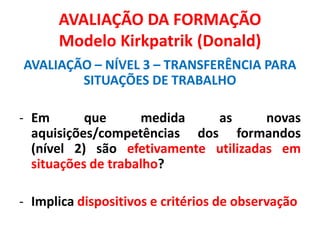 AVALIAÇÃO DA FORMAÇÃO
Modelo Kirkpatrik (Donald)
AVALIAÇÃO – NÍVEL 3 – TRANSFERÊNCIA PARA
SITUAÇÕES DE TRABALHO
- Em que medida as novas
aquisições/competências dos formandos
(nível 2) são efetivamente utilizadas em
situações de trabalho?
- Implica dispositivos e critérios de observação
 