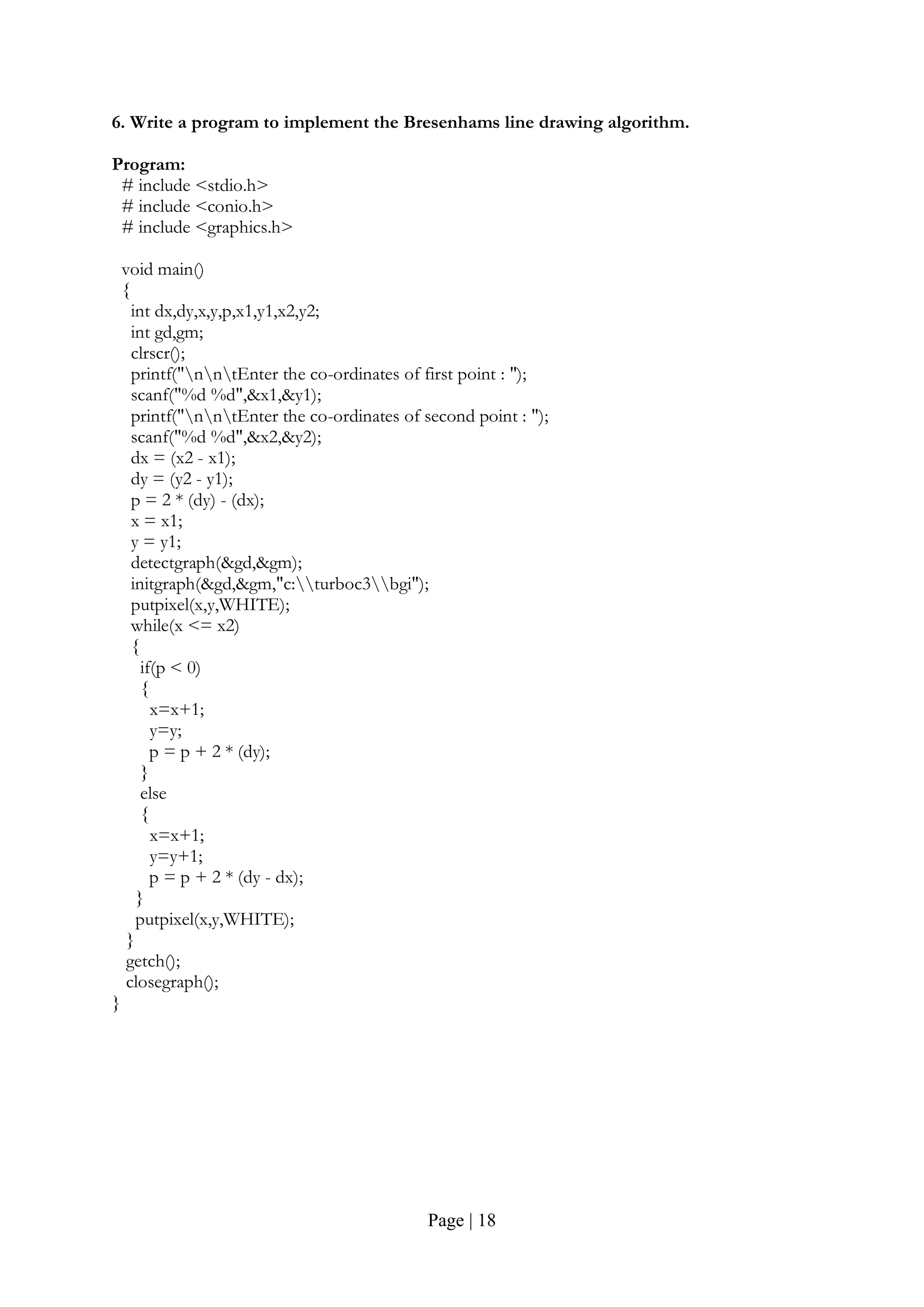 Page | 18
6. Write a program to implement the Bresenhams line drawing algorithm.
Program:
# include <stdio.h>
# include <conio.h>
# include <graphics.h>
void main()
{
int dx,dy,x,y,p,x1,y1,x2,y2;
int gd,gm;
clrscr();
printf("nntEnter the co-ordinates of first point : ");
scanf("%d %d",&x1,&y1);
printf("nntEnter the co-ordinates of second point : ");
scanf("%d %d",&x2,&y2);
dx = (x2 - x1);
dy = (y2 - y1);
p = 2 * (dy) - (dx);
x = x1;
y = y1;
detectgraph(&gd,&gm);
initgraph(&gd,&gm,"c:turboc3bgi");
putpixel(x,y,WHITE);
while(x <= x2)
{
if(p < 0)
{
x=x+1;
y=y;
p = p + 2 * (dy);
}
else
{
x=x+1;
y=y+1;
p = p + 2 * (dy - dx);
}
putpixel(x,y,WHITE);
}
getch();
closegraph();
}
 