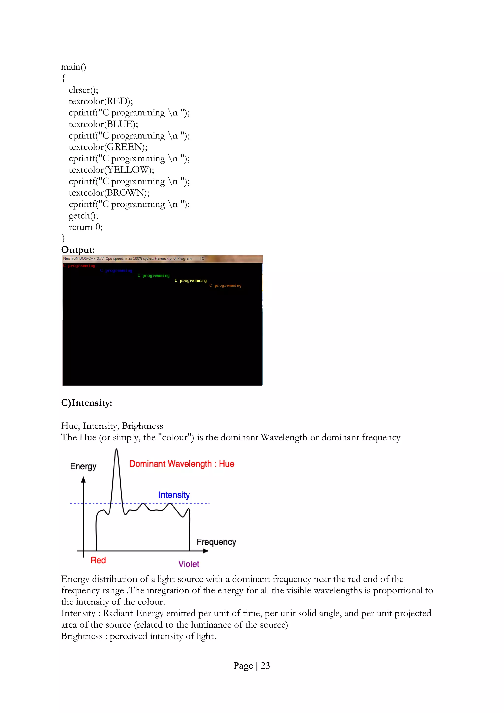 Page | 23
main()
{
clrscr();
textcolor(RED);
cprintf("C programming n ");
textcolor(BLUE);
cprintf("C programming n ");
textcolor(GREEN);
cprintf("C programming n ");
textcolor(YELLOW);
cprintf("C programming n ");
textcolor(BROWN);
cprintf("C programming n ");
getch();
return 0;
}
Output:
C)Intensity:
Hue, Intensity, Brightness
The Hue (or simply, the "colour") is the dominant Wavelength or dominant frequency
Energy distribution of a light source with a dominant frequency near the red end of the
frequency range .The integration of the energy for all the visible wavelengths is proportional to
the intensity of the colour.
Intensity : Radiant Energy emitted per unit of time, per unit solid angle, and per unit projected
area of the source (related to the luminance of the source)
Brightness : perceived intensity of light.
 