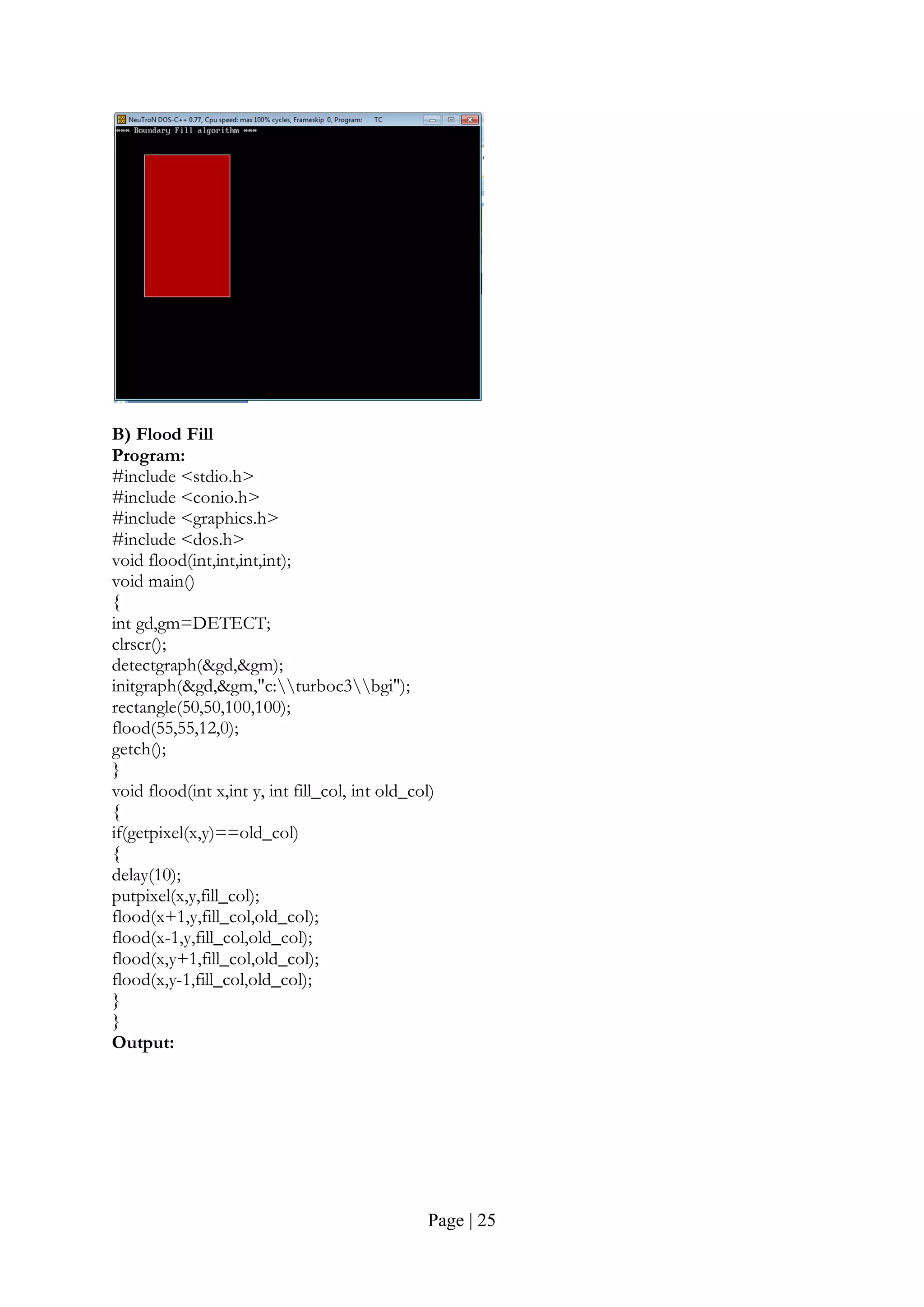 Page | 25
B) Flood Fill
Program:
#include <stdio.h>
#include <conio.h>
#include <graphics.h>
#include <dos.h>
void flood(int,int,int,int);
void main()
{
int gd,gm=DETECT;
clrscr();
detectgraph(&gd,&gm);
initgraph(&gd,&gm,"c:turboc3bgi");
rectangle(50,50,100,100);
flood(55,55,12,0);
getch();
}
void flood(int x,int y, int fill_col, int old_col)
{
if(getpixel(x,y)==old_col)
{
delay(10);
putpixel(x,y,fill_col);
flood(x+1,y,fill_col,old_col);
flood(x-1,y,fill_col,old_col);
flood(x,y+1,fill_col,old_col);
flood(x,y-1,fill_col,old_col);
}
}
Output:
 