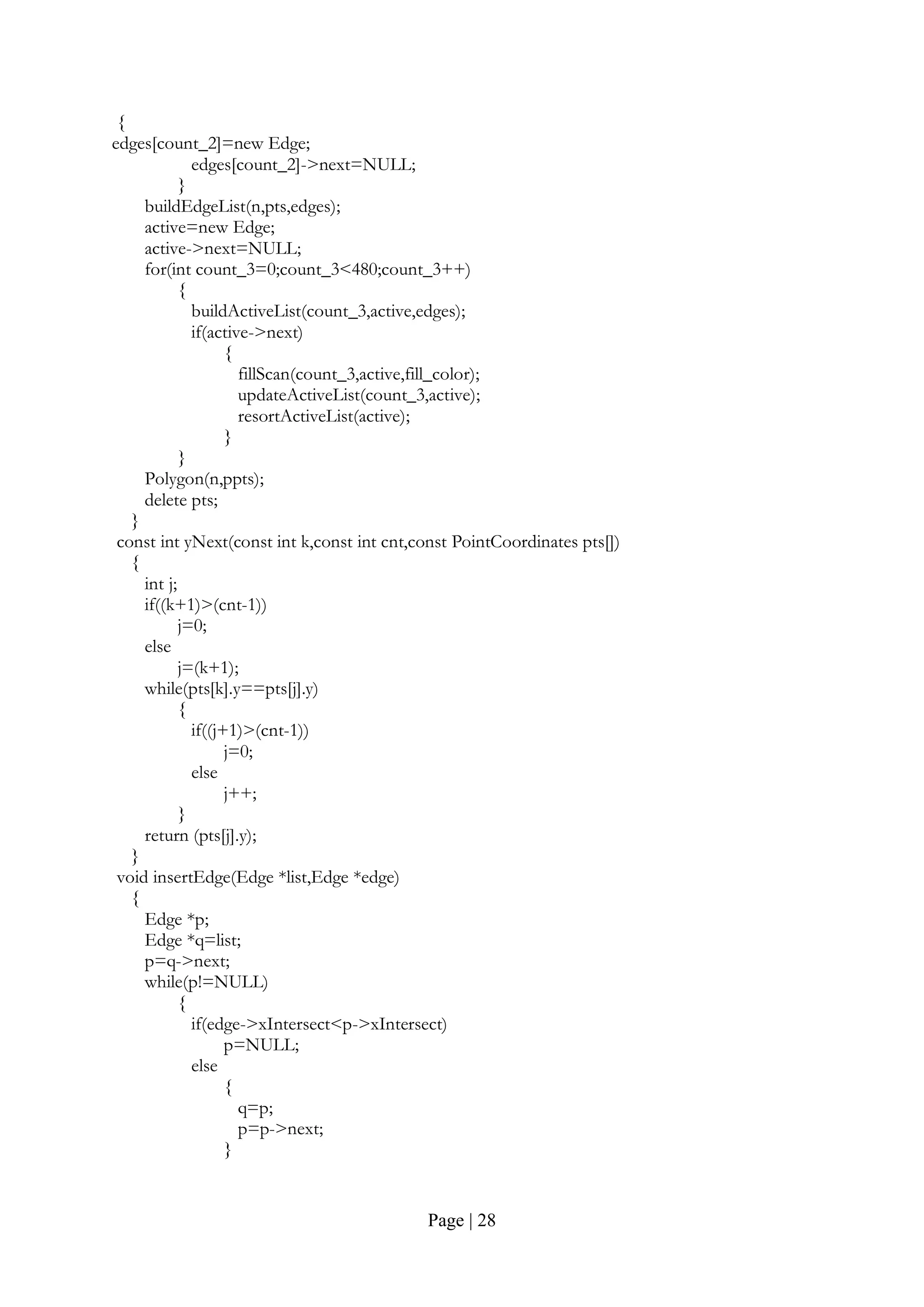 Page | 28
{
edges[count_2]=new Edge;
edges[count_2]->next=NULL;
}
buildEdgeList(n,pts,edges);
active=new Edge;
active->next=NULL;
for(int count_3=0;count_3<480;count_3++)
{
buildActiveList(count_3,active,edges);
if(active->next)
{
fillScan(count_3,active,fill_color);
updateActiveList(count_3,active);
resortActiveList(active);
}
}
Polygon(n,ppts);
delete pts;
}
const int yNext(const int k,const int cnt,const PointCoordinates pts[])
{
int j;
if((k+1)>(cnt-1))
j=0;
else
j=(k+1);
while(pts[k].y==pts[j].y)
{
if((j+1)>(cnt-1))
j=0;
else
j++;
}
return (pts[j].y);
}
void insertEdge(Edge *list,Edge *edge)
{
Edge *p;
Edge *q=list;
p=q->next;
while(p!=NULL)
{
if(edge->xIntersect<p->xIntersect)
p=NULL;
else
{
q=p;
p=p->next;
}
 