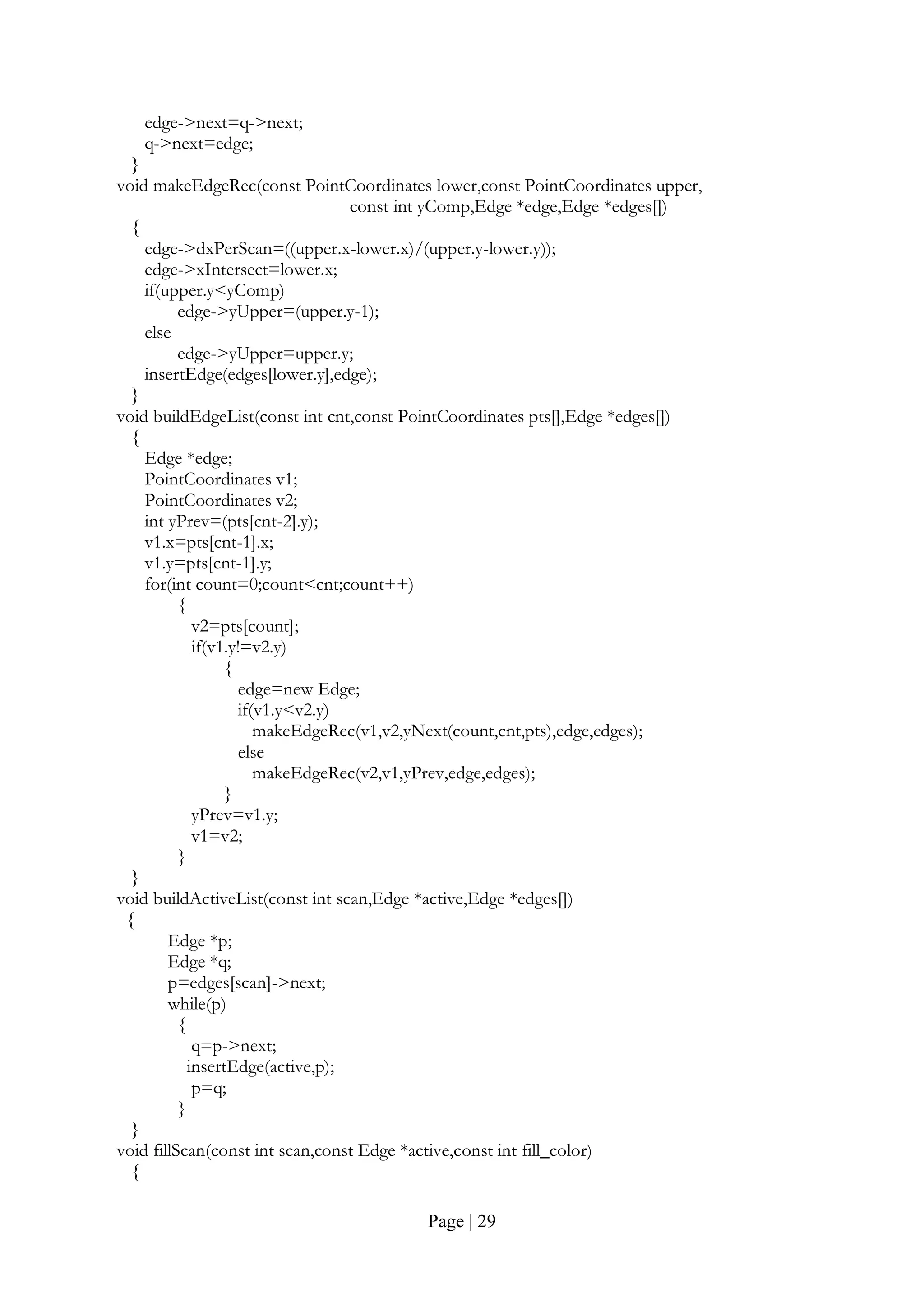 Page | 29
edge->next=q->next;
q->next=edge;
}
void makeEdgeRec(const PointCoordinates lower,const PointCoordinates upper,
const int yComp,Edge *edge,Edge *edges[])
{
edge->dxPerScan=((upper.x-lower.x)/(upper.y-lower.y));
edge->xIntersect=lower.x;
if(upper.y<yComp)
edge->yUpper=(upper.y-1);
else
edge->yUpper=upper.y;
insertEdge(edges[lower.y],edge);
}
void buildEdgeList(const int cnt,const PointCoordinates pts[],Edge *edges[])
{
Edge *edge;
PointCoordinates v1;
PointCoordinates v2;
int yPrev=(pts[cnt-2].y);
v1.x=pts[cnt-1].x;
v1.y=pts[cnt-1].y;
for(int count=0;count<cnt;count++)
{
v2=pts[count];
if(v1.y!=v2.y)
{
edge=new Edge;
if(v1.y<v2.y)
makeEdgeRec(v1,v2,yNext(count,cnt,pts),edge,edges);
else
makeEdgeRec(v2,v1,yPrev,edge,edges);
}
yPrev=v1.y;
v1=v2;
}
}
void buildActiveList(const int scan,Edge *active,Edge *edges[])
{
Edge *p;
Edge *q;
p=edges[scan]->next;
while(p)
{
q=p->next;
insertEdge(active,p);
p=q;
}
}
void fillScan(const int scan,const Edge *active,const int fill_color)
{
 