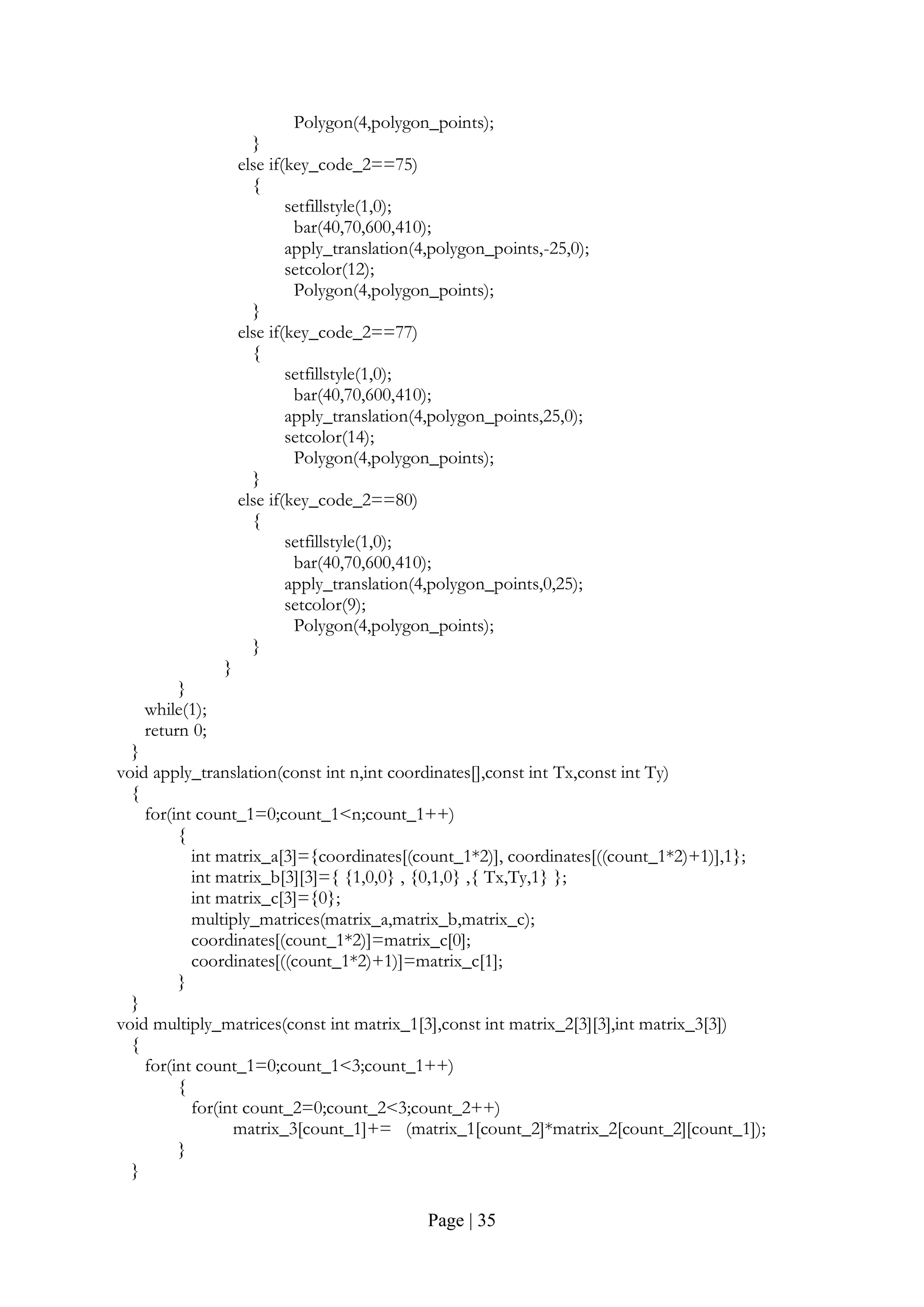 Page | 35
Polygon(4,polygon_points);
}
else if(key_code_2==75)
{
setfillstyle(1,0);
bar(40,70,600,410);
apply_translation(4,polygon_points,-25,0);
setcolor(12);
Polygon(4,polygon_points);
}
else if(key_code_2==77)
{
setfillstyle(1,0);
bar(40,70,600,410);
apply_translation(4,polygon_points,25,0);
setcolor(14);
Polygon(4,polygon_points);
}
else if(key_code_2==80)
{
setfillstyle(1,0);
bar(40,70,600,410);
apply_translation(4,polygon_points,0,25);
setcolor(9);
Polygon(4,polygon_points);
}
}
}
while(1);
return 0;
}
void apply_translation(const int n,int coordinates[],const int Tx,const int Ty)
{
for(int count_1=0;count_1<n;count_1++)
{
int matrix_a[3]={coordinates[(count_1*2)], coordinates[((count_1*2)+1)],1};
int matrix_b[3][3]={ {1,0,0} , {0,1,0} ,{ Tx,Ty,1} };
int matrix_c[3]={0};
multiply_matrices(matrix_a,matrix_b,matrix_c);
coordinates[(count_1*2)]=matrix_c[0];
coordinates[((count_1*2)+1)]=matrix_c[1];
}
}
void multiply_matrices(const int matrix_1[3],const int matrix_2[3][3],int matrix_3[3])
{
for(int count_1=0;count_1<3;count_1++)
{
for(int count_2=0;count_2<3;count_2++)
matrix_3[count_1]+= (matrix_1[count_2]*matrix_2[count_2][count_1]);
}
}
 