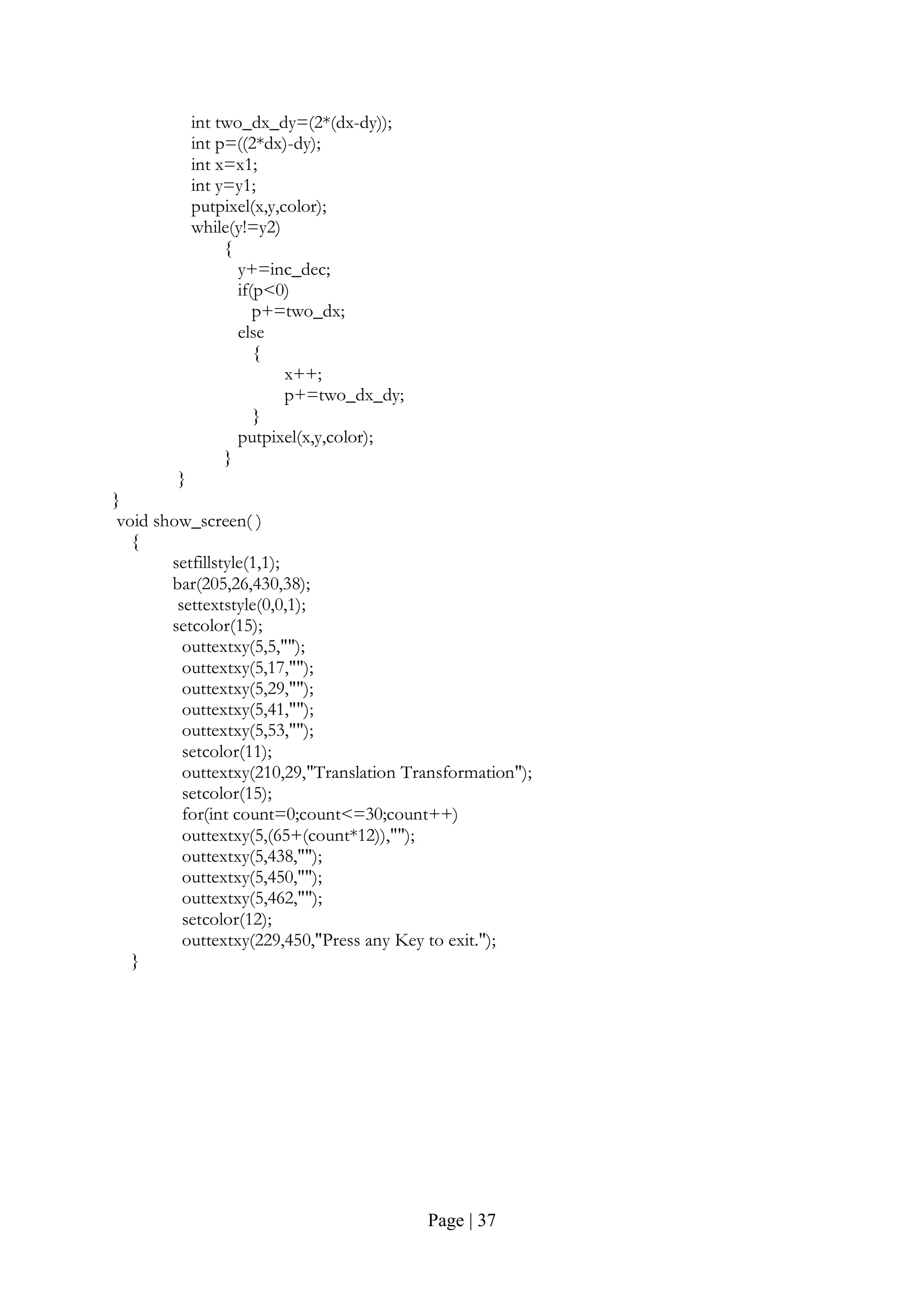 Page | 37
int two_dx_dy=(2*(dx-dy));
int p=((2*dx)-dy);
int x=x1;
int y=y1;
putpixel(x,y,color);
while(y!=y2)
{
y+=inc_dec;
if(p<0)
p+=two_dx;
else
{
x++;
p+=two_dx_dy;
}
putpixel(x,y,color);
}
}
}
void show_screen( )
{
setfillstyle(1,1);
bar(205,26,430,38);
settextstyle(0,0,1);
setcolor(15);
outtextxy(5,5,"");
outtextxy(5,17,"");
outtextxy(5,29,"");
outtextxy(5,41,"");
outtextxy(5,53,"");
setcolor(11);
outtextxy(210,29,"Translation Transformation");
setcolor(15);
for(int count=0;count<=30;count++)
outtextxy(5,(65+(count*12)),"");
outtextxy(5,438,"");
outtextxy(5,450,"");
outtextxy(5,462,"");
setcolor(12);
outtextxy(229,450,"Press any Key to exit.");
}
 