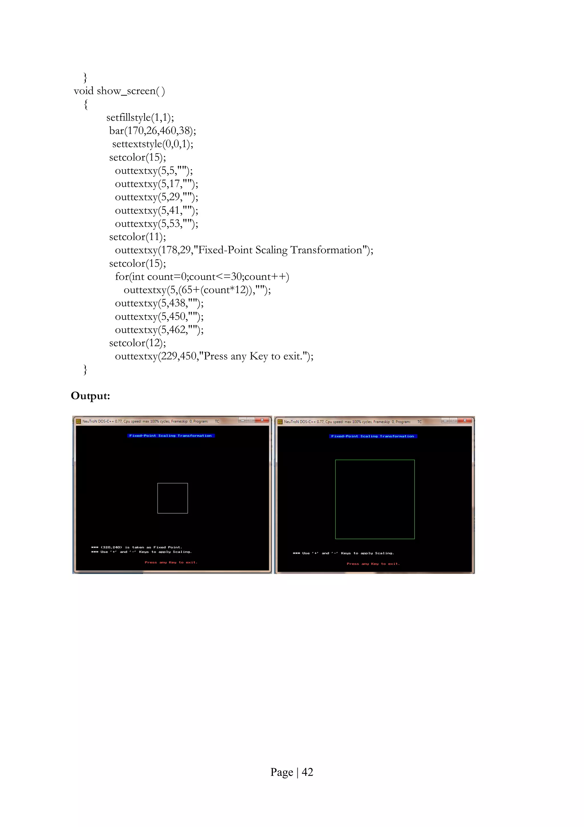 Page | 42
}
void show_screen( )
{
setfillstyle(1,1);
bar(170,26,460,38);
settextstyle(0,0,1);
setcolor(15);
outtextxy(5,5,"");
outtextxy(5,17,"");
outtextxy(5,29,"");
outtextxy(5,41,"");
outtextxy(5,53,"");
setcolor(11);
outtextxy(178,29,"Fixed-Point Scaling Transformation");
setcolor(15);
for(int count=0;count<=30;count++)
outtextxy(5,(65+(count*12)),"");
outtextxy(5,438,"");
outtextxy(5,450,"");
outtextxy(5,462,"");
setcolor(12);
outtextxy(229,450,"Press any Key to exit.");
}
Output:
 
