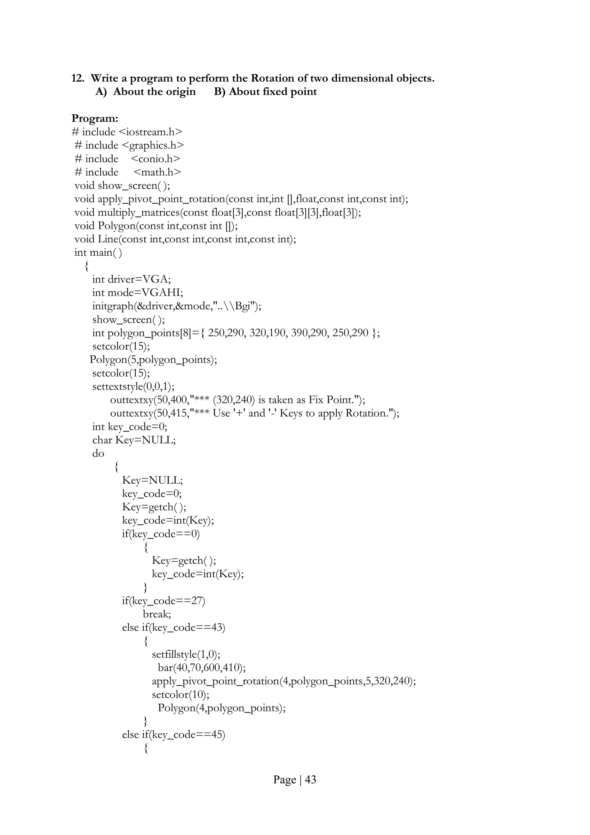 Page | 43
12. Write a program to perform the Rotation of two dimensional objects.
A) About the origin B) About fixed point
Program:
# include <iostream.h>
# include <graphics.h>
# include <conio.h>
# include <math.h>
void show_screen( );
void apply_pivot_point_rotation(const int,int [],float,const int,const int);
void multiply_matrices(const float[3],const float[3][3],float[3]);
void Polygon(const int,const int []);
void Line(const int,const int,const int,const int);
int main( )
{
int driver=VGA;
int mode=VGAHI;
initgraph(&driver,&mode,"..Bgi");
show_screen( );
int polygon_points[8]={ 250,290, 320,190, 390,290, 250,290 };
setcolor(15);
Polygon(5,polygon_points);
setcolor(15);
settextstyle(0,0,1);
outtextxy(50,400,"*** (320,240) is taken as Fix Point.");
outtextxy(50,415,"*** Use '+' and '-' Keys to apply Rotation.");
int key_code=0;
char Key=NULL;
do
{
Key=NULL;
key_code=0;
Key=getch( );
key_code=int(Key);
if(key_code==0)
{
Key=getch( );
key_code=int(Key);
}
if(key_code==27)
break;
else if(key_code==43)
{
setfillstyle(1,0);
bar(40,70,600,410);
apply_pivot_point_rotation(4,polygon_points,5,320,240);
setcolor(10);
Polygon(4,polygon_points);
}
else if(key_code==45)
{
 