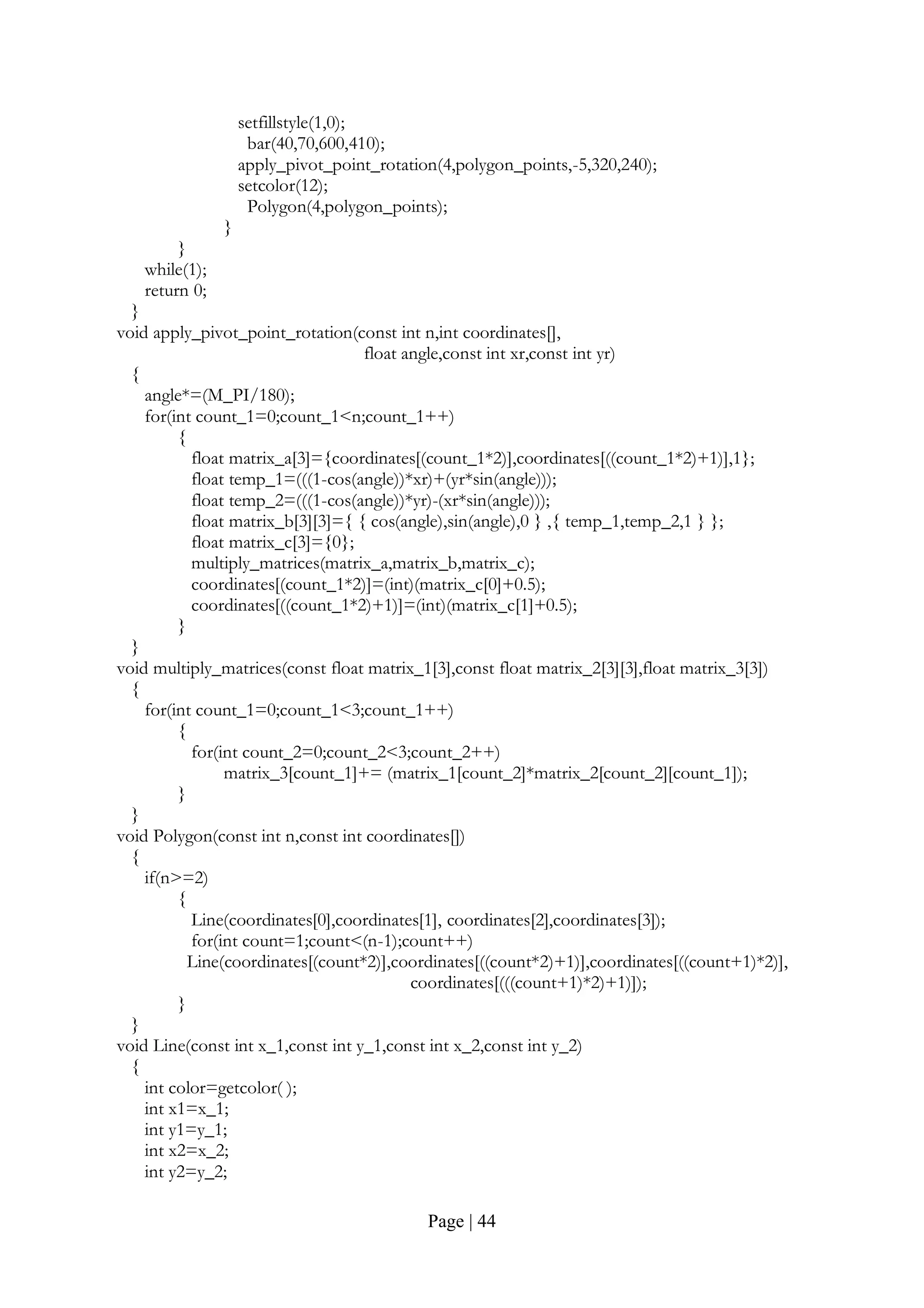 Page | 44
setfillstyle(1,0);
bar(40,70,600,410);
apply_pivot_point_rotation(4,polygon_points,-5,320,240);
setcolor(12);
Polygon(4,polygon_points);
}
}
while(1);
return 0;
}
void apply_pivot_point_rotation(const int n,int coordinates[],
float angle,const int xr,const int yr)
{
angle*=(M_PI/180);
for(int count_1=0;count_1<n;count_1++)
{
float matrix_a[3]={coordinates[(count_1*2)],coordinates[((count_1*2)+1)],1};
float temp_1=(((1-cos(angle))*xr)+(yr*sin(angle)));
float temp_2=(((1-cos(angle))*yr)-(xr*sin(angle)));
float matrix_b[3][3]={ { cos(angle),sin(angle),0 } ,{ temp_1,temp_2,1 } };
float matrix_c[3]={0};
multiply_matrices(matrix_a,matrix_b,matrix_c);
coordinates[(count_1*2)]=(int)(matrix_c[0]+0.5);
coordinates[((count_1*2)+1)]=(int)(matrix_c[1]+0.5);
}
}
void multiply_matrices(const float matrix_1[3],const float matrix_2[3][3],float matrix_3[3])
{
for(int count_1=0;count_1<3;count_1++)
{
for(int count_2=0;count_2<3;count_2++)
matrix_3[count_1]+= (matrix_1[count_2]*matrix_2[count_2][count_1]);
}
}
void Polygon(const int n,const int coordinates[])
{
if(n>=2)
{
Line(coordinates[0],coordinates[1], coordinates[2],coordinates[3]);
for(int count=1;count<(n-1);count++)
Line(coordinates[(count*2)],coordinates[((count*2)+1)],coordinates[((count+1)*2)],
coordinates[(((count+1)*2)+1)]);
}
}
void Line(const int x_1,const int y_1,const int x_2,const int y_2)
{
int color=getcolor( );
int x1=x_1;
int y1=y_1;
int x2=x_2;
int y2=y_2;
 