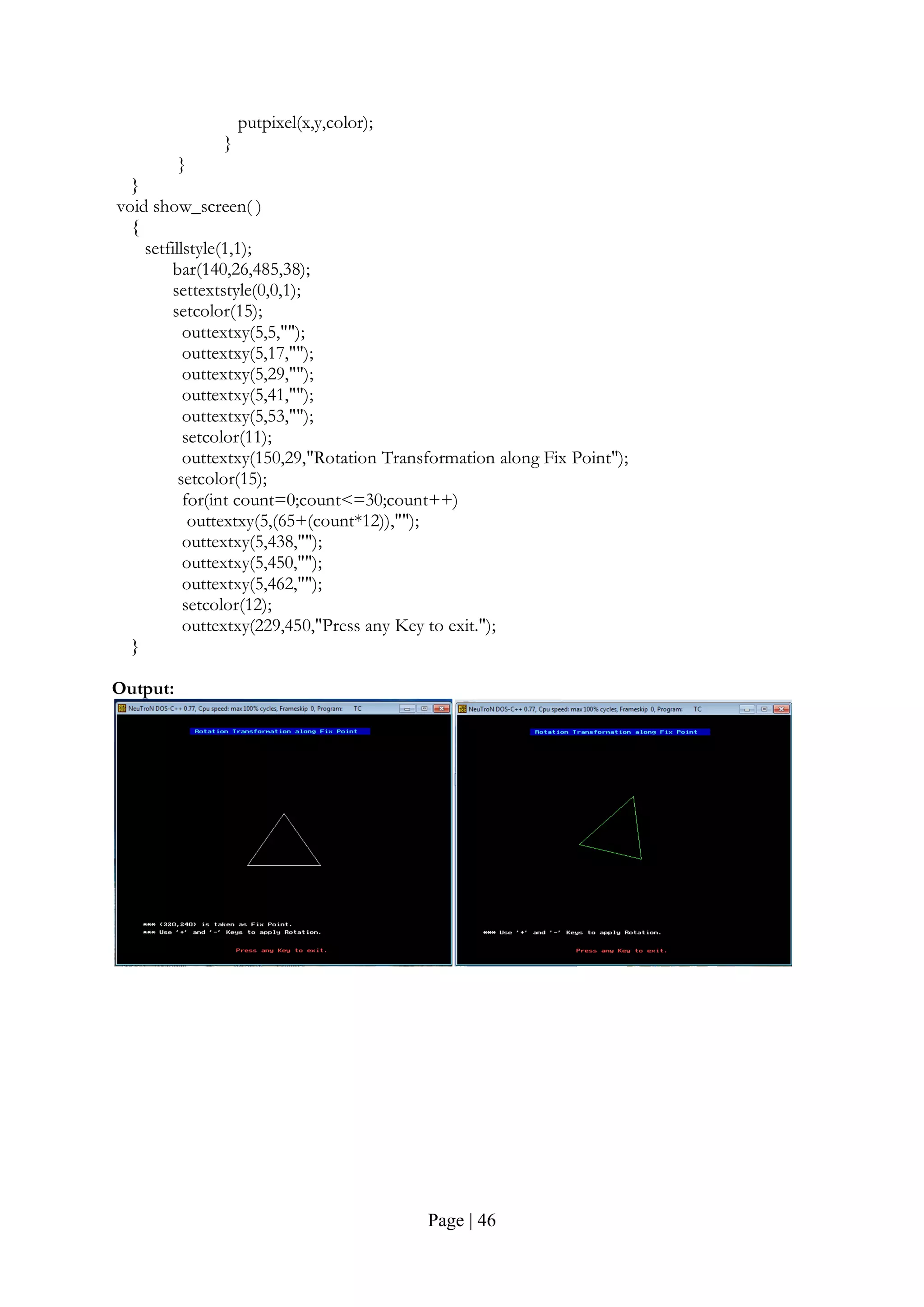 Page | 46
putpixel(x,y,color);
}
}
}
void show_screen( )
{
setfillstyle(1,1);
bar(140,26,485,38);
settextstyle(0,0,1);
setcolor(15);
outtextxy(5,5,"");
outtextxy(5,17,"");
outtextxy(5,29,"");
outtextxy(5,41,"");
outtextxy(5,53,"");
setcolor(11);
outtextxy(150,29,"Rotation Transformation along Fix Point");
setcolor(15);
for(int count=0;count<=30;count++)
outtextxy(5,(65+(count*12)),"");
outtextxy(5,438,"");
outtextxy(5,450,"");
outtextxy(5,462,"");
setcolor(12);
outtextxy(229,450,"Press any Key to exit.");
}
Output:
 