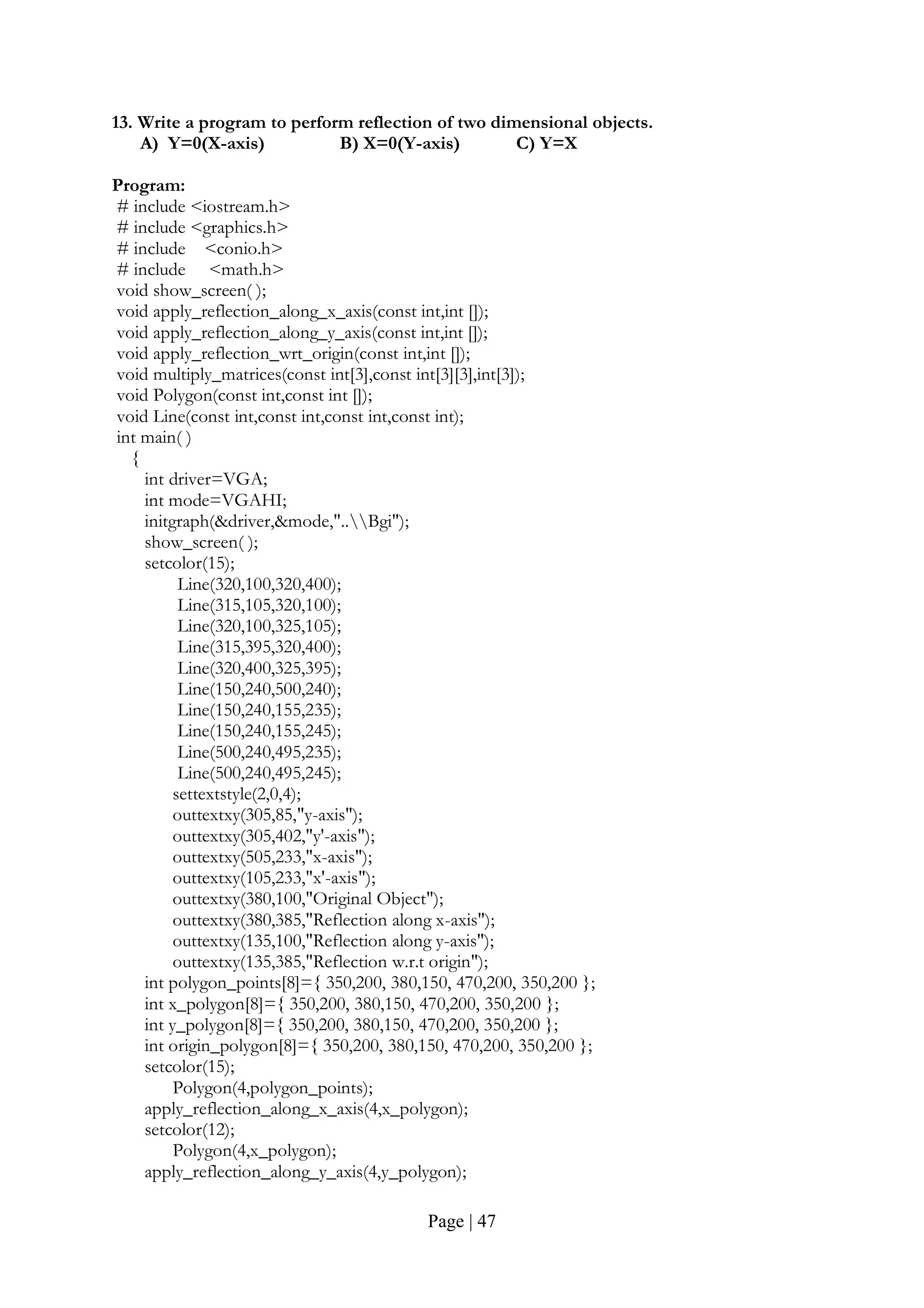 Page | 47
13. Write a program to perform reflection of two dimensional objects.
A) Y=0(X-axis) B) X=0(Y-axis) C) Y=X
Program:
# include <iostream.h>
# include <graphics.h>
# include <conio.h>
# include <math.h>
void show_screen( );
void apply_reflection_along_x_axis(const int,int []);
void apply_reflection_along_y_axis(const int,int []);
void apply_reflection_wrt_origin(const int,int []);
void multiply_matrices(const int[3],const int[3][3],int[3]);
void Polygon(const int,const int []);
void Line(const int,const int,const int,const int);
int main( )
{
int driver=VGA;
int mode=VGAHI;
initgraph(&driver,&mode,"..Bgi");
show_screen( );
setcolor(15);
Line(320,100,320,400);
Line(315,105,320,100);
Line(320,100,325,105);
Line(315,395,320,400);
Line(320,400,325,395);
Line(150,240,500,240);
Line(150,240,155,235);
Line(150,240,155,245);
Line(500,240,495,235);
Line(500,240,495,245);
settextstyle(2,0,4);
outtextxy(305,85,"y-axis");
outtextxy(305,402,"y'-axis");
outtextxy(505,233,"x-axis");
outtextxy(105,233,"x'-axis");
outtextxy(380,100,"Original Object");
outtextxy(380,385,"Reflection along x-axis");
outtextxy(135,100,"Reflection along y-axis");
outtextxy(135,385,"Reflection w.r.t origin");
int polygon_points[8]={ 350,200, 380,150, 470,200, 350,200 };
int x_polygon[8]={ 350,200, 380,150, 470,200, 350,200 };
int y_polygon[8]={ 350,200, 380,150, 470,200, 350,200 };
int origin_polygon[8]={ 350,200, 380,150, 470,200, 350,200 };
setcolor(15);
Polygon(4,polygon_points);
apply_reflection_along_x_axis(4,x_polygon);
setcolor(12);
Polygon(4,x_polygon);
apply_reflection_along_y_axis(4,y_polygon);
 
