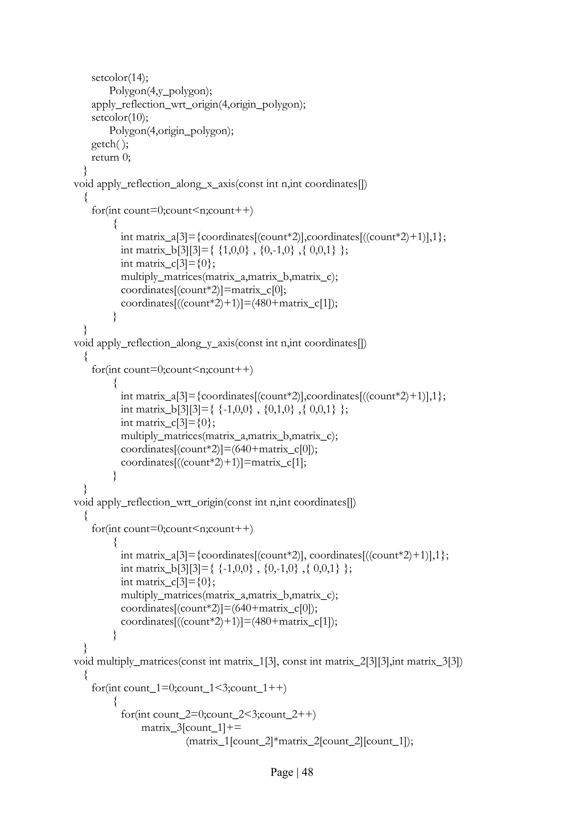 Page | 48
setcolor(14);
Polygon(4,y_polygon);
apply_reflection_wrt_origin(4,origin_polygon);
setcolor(10);
Polygon(4,origin_polygon);
getch( );
return 0;
}
void apply_reflection_along_x_axis(const int n,int coordinates[])
{
for(int count=0;count<n;count++)
{
int matrix_a[3]={coordinates[(count*2)],coordinates[((count*2)+1)],1};
int matrix_b[3][3]={ {1,0,0} , {0,-1,0} ,{ 0,0,1} };
int matrix_c[3]={0};
multiply_matrices(matrix_a,matrix_b,matrix_c);
coordinates[(count*2)]=matrix_c[0];
coordinates[((count*2)+1)]=(480+matrix_c[1]);
}
}
void apply_reflection_along_y_axis(const int n,int coordinates[])
{
for(int count=0;count<n;count++)
{
int matrix_a[3]={coordinates[(count*2)],coordinates[((count*2)+1)],1};
int matrix_b[3][3]={ {-1,0,0} , {0,1,0} ,{ 0,0,1} };
int matrix_c[3]={0};
multiply_matrices(matrix_a,matrix_b,matrix_c);
coordinates[(count*2)]=(640+matrix_c[0]);
coordinates[((count*2)+1)]=matrix_c[1];
}
}
void apply_reflection_wrt_origin(const int n,int coordinates[])
{
for(int count=0;count<n;count++)
{
int matrix_a[3]={coordinates[(count*2)], coordinates[((count*2)+1)],1};
int matrix_b[3][3]={ {-1,0,0} , {0,-1,0} ,{ 0,0,1} };
int matrix_c[3]={0};
multiply_matrices(matrix_a,matrix_b,matrix_c);
coordinates[(count*2)]=(640+matrix_c[0]);
coordinates[((count*2)+1)]=(480+matrix_c[1]);
}
}
void multiply_matrices(const int matrix_1[3], const int matrix_2[3][3],int matrix_3[3])
{
for(int count_1=0;count_1<3;count_1++)
{
for(int count_2=0;count_2<3;count_2++)
matrix_3[count_1]+=
(matrix_1[count_2]*matrix_2[count_2][count_1]);
 