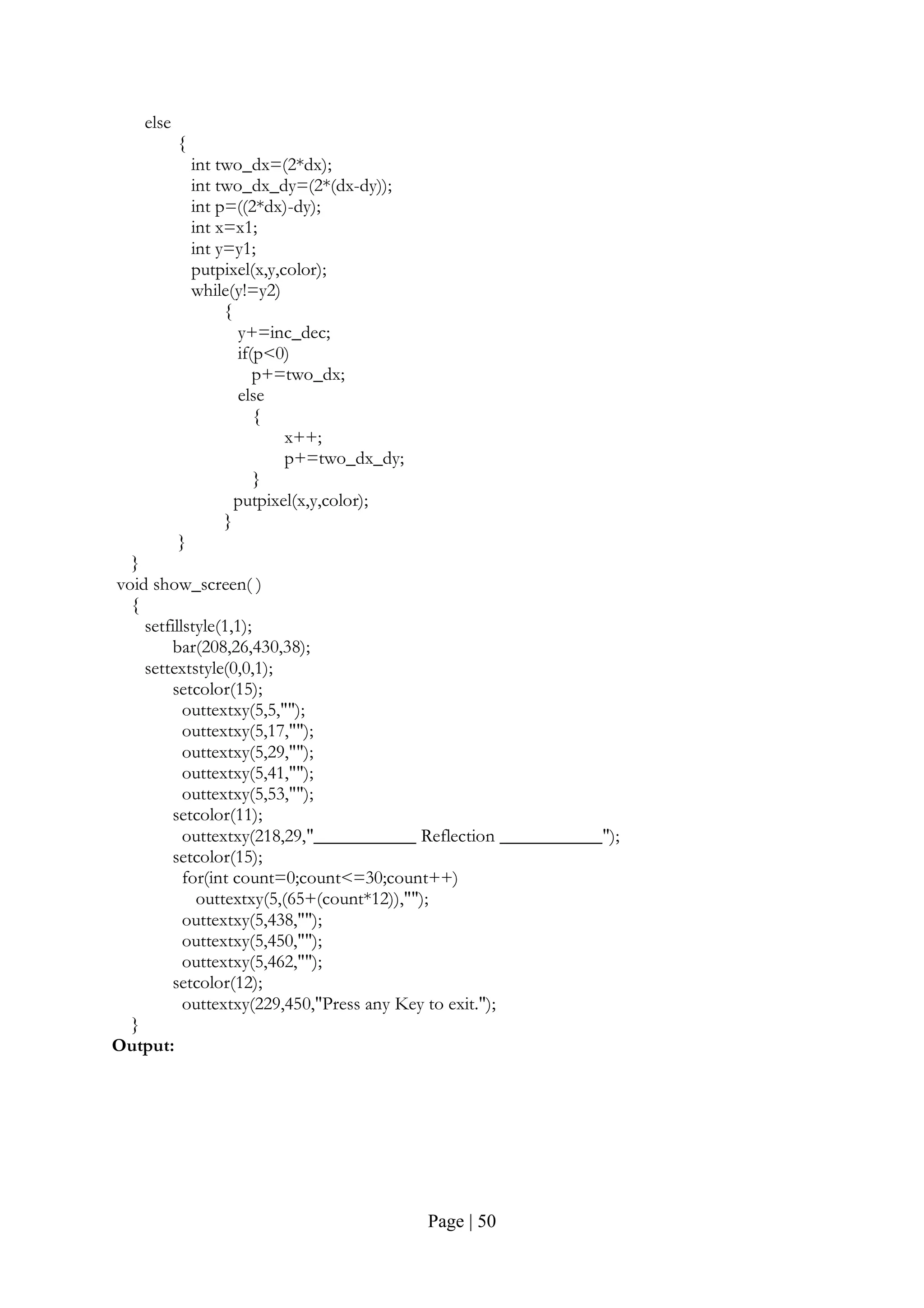 Page | 50
else
{
int two_dx=(2*dx);
int two_dx_dy=(2*(dx-dy));
int p=((2*dx)-dy);
int x=x1;
int y=y1;
putpixel(x,y,color);
while(y!=y2)
{
y+=inc_dec;
if(p<0)
p+=two_dx;
else
{
x++;
p+=two_dx_dy;
}
putpixel(x,y,color);
}
}
}
void show_screen( )
{
setfillstyle(1,1);
bar(208,26,430,38);
settextstyle(0,0,1);
setcolor(15);
outtextxy(5,5,"");
outtextxy(5,17,"");
outtextxy(5,29,"");
outtextxy(5,41,"");
outtextxy(5,53,"");
setcolor(11);
outtextxy(218,29,"___________ Reflection ___________");
setcolor(15);
for(int count=0;count<=30;count++)
outtextxy(5,(65+(count*12)),"");
outtextxy(5,438,"");
outtextxy(5,450,"");
outtextxy(5,462,"");
setcolor(12);
outtextxy(229,450,"Press any Key to exit.");
}
Output:
 