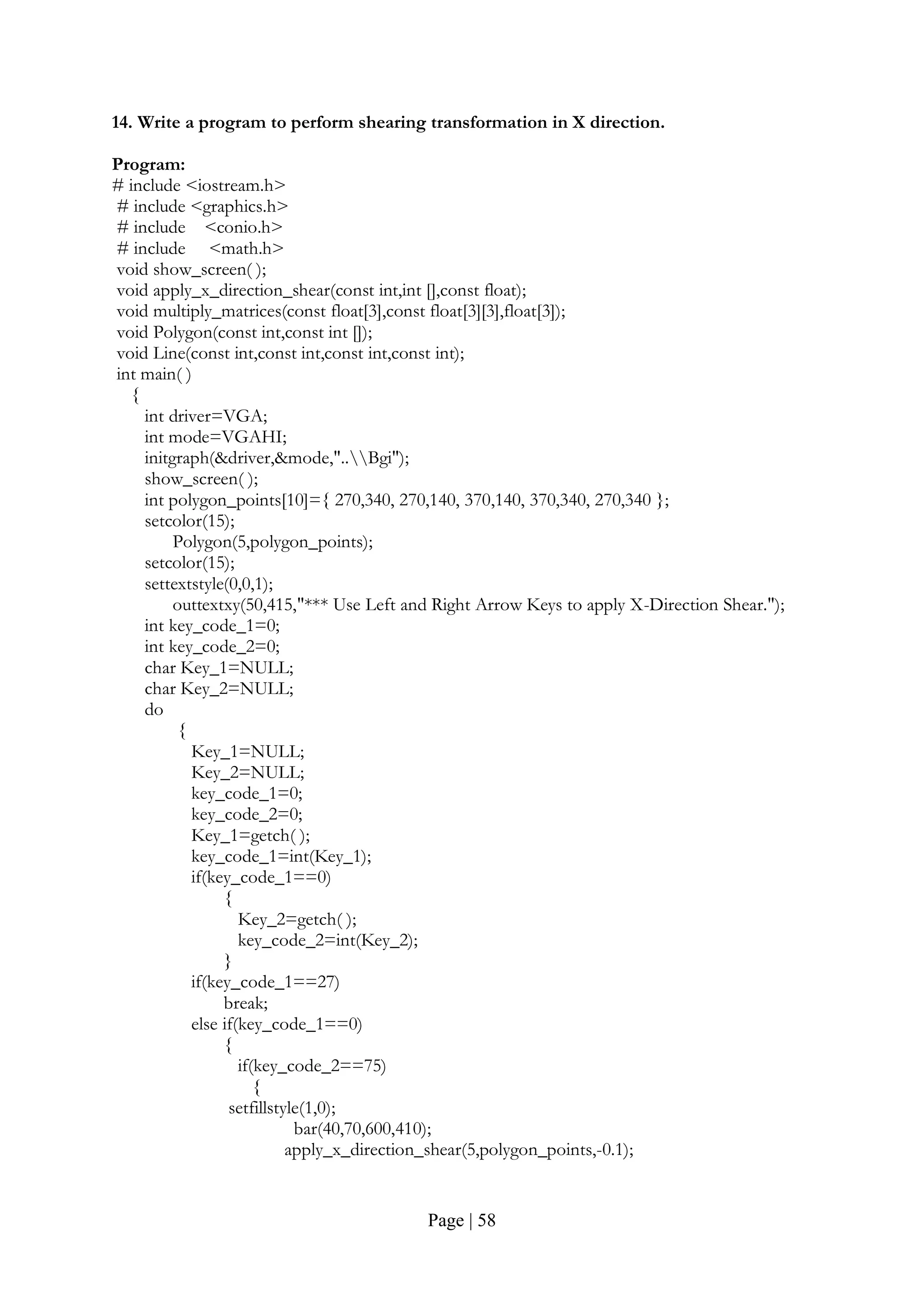 Page | 58
14. Write a program to perform shearing transformation in X direction.
Program:
# include <iostream.h>
# include <graphics.h>
# include <conio.h>
# include <math.h>
void show_screen( );
void apply_x_direction_shear(const int,int [],const float);
void multiply_matrices(const float[3],const float[3][3],float[3]);
void Polygon(const int,const int []);
void Line(const int,const int,const int,const int);
int main( )
{
int driver=VGA;
int mode=VGAHI;
initgraph(&driver,&mode,"..Bgi");
show_screen( );
int polygon_points[10]={ 270,340, 270,140, 370,140, 370,340, 270,340 };
setcolor(15);
Polygon(5,polygon_points);
setcolor(15);
settextstyle(0,0,1);
outtextxy(50,415,"*** Use Left and Right Arrow Keys to apply X-Direction Shear.");
int key_code_1=0;
int key_code_2=0;
char Key_1=NULL;
char Key_2=NULL;
do
{
Key_1=NULL;
Key_2=NULL;
key_code_1=0;
key_code_2=0;
Key_1=getch( );
key_code_1=int(Key_1);
if(key_code_1==0)
{
Key_2=getch( );
key_code_2=int(Key_2);
}
if(key_code_1==27)
break;
else if(key_code_1==0)
{
if(key_code_2==75)
{
setfillstyle(1,0);
bar(40,70,600,410);
apply_x_direction_shear(5,polygon_points,-0.1);
 