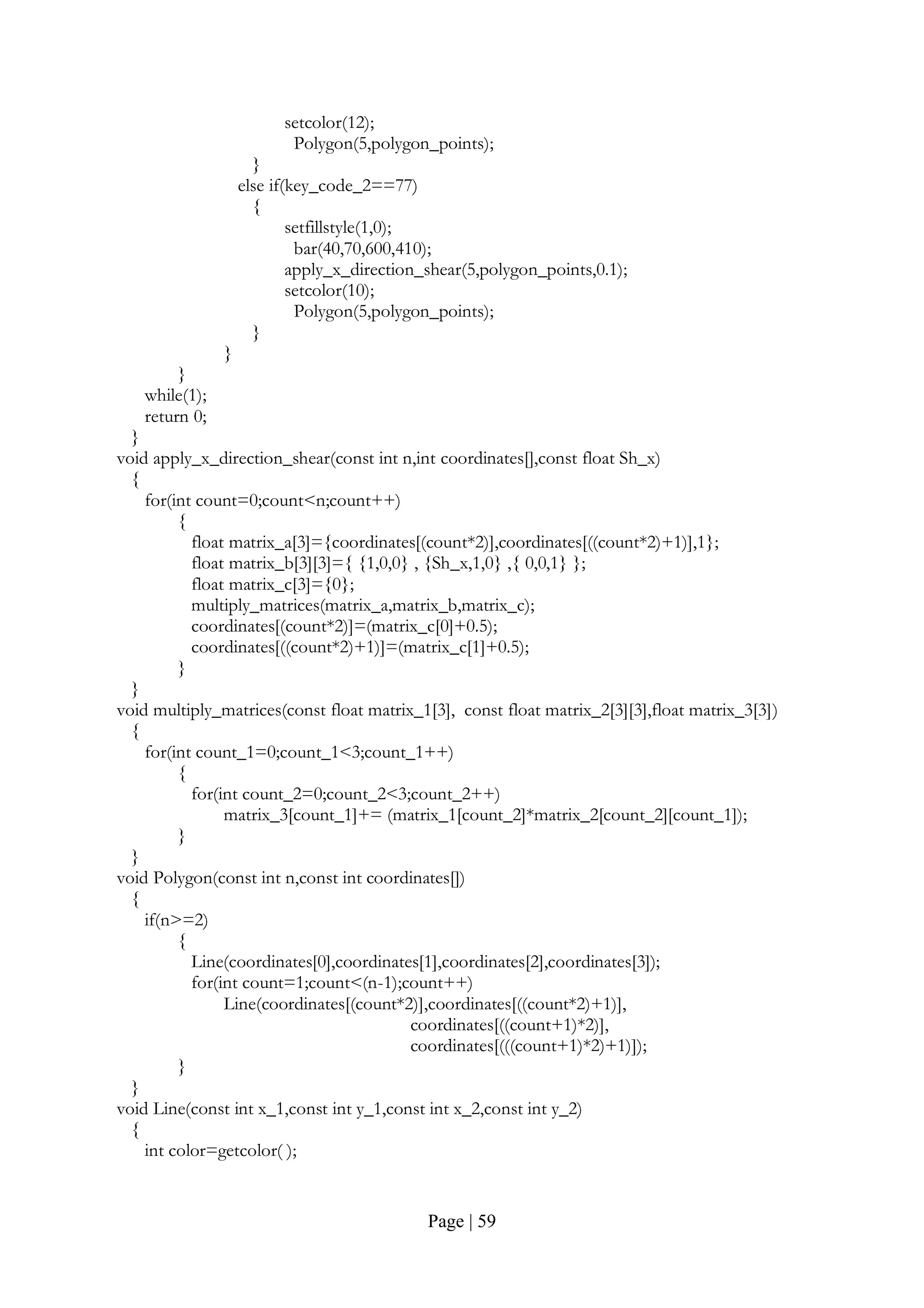 Page | 59
setcolor(12);
Polygon(5,polygon_points);
}
else if(key_code_2==77)
{
setfillstyle(1,0);
bar(40,70,600,410);
apply_x_direction_shear(5,polygon_points,0.1);
setcolor(10);
Polygon(5,polygon_points);
}
}
}
while(1);
return 0;
}
void apply_x_direction_shear(const int n,int coordinates[],const float Sh_x)
{
for(int count=0;count<n;count++)
{
float matrix_a[3]={coordinates[(count*2)],coordinates[((count*2)+1)],1};
float matrix_b[3][3]={ {1,0,0} , {Sh_x,1,0} ,{ 0,0,1} };
float matrix_c[3]={0};
multiply_matrices(matrix_a,matrix_b,matrix_c);
coordinates[(count*2)]=(matrix_c[0]+0.5);
coordinates[((count*2)+1)]=(matrix_c[1]+0.5);
}
}
void multiply_matrices(const float matrix_1[3], const float matrix_2[3][3],float matrix_3[3])
{
for(int count_1=0;count_1<3;count_1++)
{
for(int count_2=0;count_2<3;count_2++)
matrix_3[count_1]+= (matrix_1[count_2]*matrix_2[count_2][count_1]);
}
}
void Polygon(const int n,const int coordinates[])
{
if(n>=2)
{
Line(coordinates[0],coordinates[1],coordinates[2],coordinates[3]);
for(int count=1;count<(n-1);count++)
Line(coordinates[(count*2)],coordinates[((count*2)+1)],
coordinates[((count+1)*2)],
coordinates[(((count+1)*2)+1)]);
}
}
void Line(const int x_1,const int y_1,const int x_2,const int y_2)
{
int color=getcolor( );
 