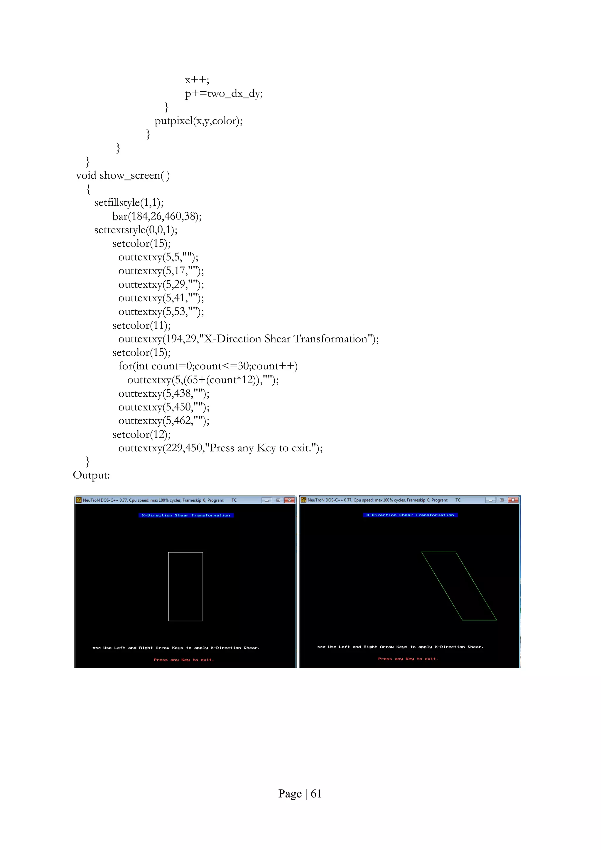 Page | 61
x++;
p+=two_dx_dy;
}
putpixel(x,y,color);
}
}
}
void show_screen( )
{
setfillstyle(1,1);
bar(184,26,460,38);
settextstyle(0,0,1);
setcolor(15);
outtextxy(5,5,"");
outtextxy(5,17,"");
outtextxy(5,29,"");
outtextxy(5,41,"");
outtextxy(5,53,"");
setcolor(11);
outtextxy(194,29,"X-Direction Shear Transformation");
setcolor(15);
for(int count=0;count<=30;count++)
outtextxy(5,(65+(count*12)),"");
outtextxy(5,438,"");
outtextxy(5,450,"");
outtextxy(5,462,"");
setcolor(12);
outtextxy(229,450,"Press any Key to exit.");
}
Output:
 