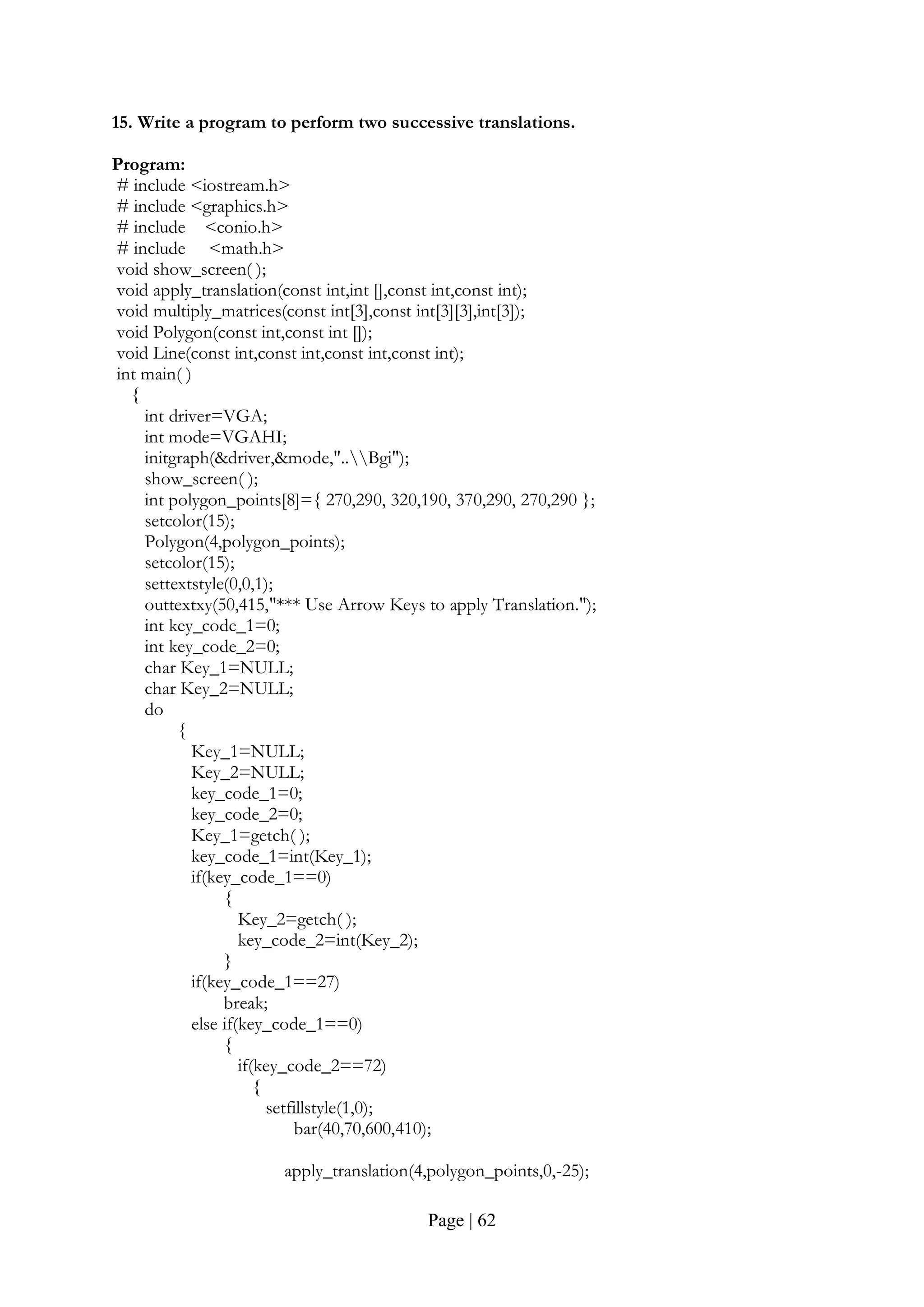 Page | 62
15. Write a program to perform two successive translations.
Program:
# include <iostream.h>
# include <graphics.h>
# include <conio.h>
# include <math.h>
void show_screen( );
void apply_translation(const int,int [],const int,const int);
void multiply_matrices(const int[3],const int[3][3],int[3]);
void Polygon(const int,const int []);
void Line(const int,const int,const int,const int);
int main( )
{
int driver=VGA;
int mode=VGAHI;
initgraph(&driver,&mode,"..Bgi");
show_screen( );
int polygon_points[8]={ 270,290, 320,190, 370,290, 270,290 };
setcolor(15);
Polygon(4,polygon_points);
setcolor(15);
settextstyle(0,0,1);
outtextxy(50,415,"*** Use Arrow Keys to apply Translation.");
int key_code_1=0;
int key_code_2=0;
char Key_1=NULL;
char Key_2=NULL;
do
{
Key_1=NULL;
Key_2=NULL;
key_code_1=0;
key_code_2=0;
Key_1=getch( );
key_code_1=int(Key_1);
if(key_code_1==0)
{
Key_2=getch( );
key_code_2=int(Key_2);
}
if(key_code_1==27)
break;
else if(key_code_1==0)
{
if(key_code_2==72)
{
setfillstyle(1,0);
bar(40,70,600,410);
apply_translation(4,polygon_points,0,-25);
 
