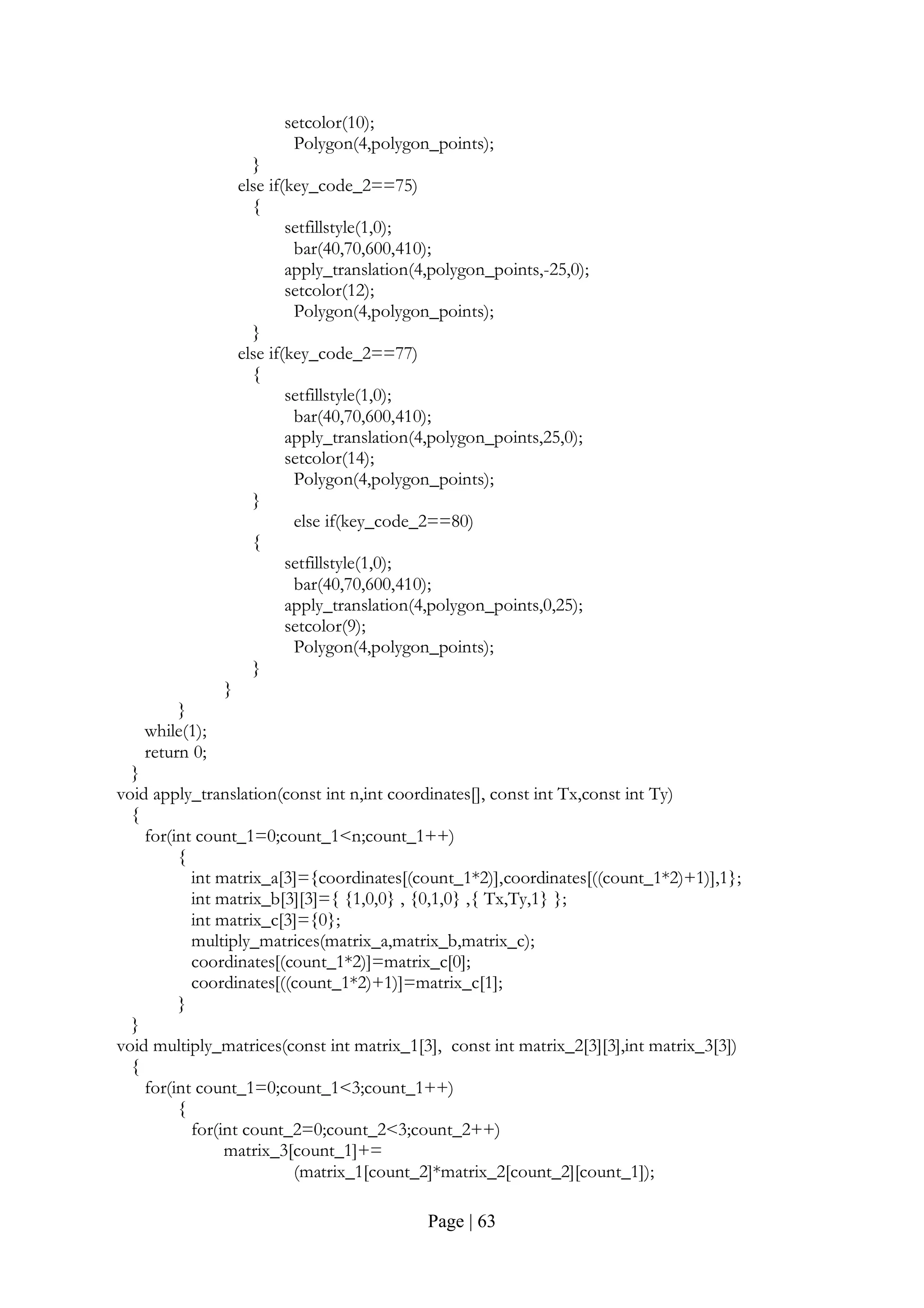 Page | 63
setcolor(10);
Polygon(4,polygon_points);
}
else if(key_code_2==75)
{
setfillstyle(1,0);
bar(40,70,600,410);
apply_translation(4,polygon_points,-25,0);
setcolor(12);
Polygon(4,polygon_points);
}
else if(key_code_2==77)
{
setfillstyle(1,0);
bar(40,70,600,410);
apply_translation(4,polygon_points,25,0);
setcolor(14);
Polygon(4,polygon_points);
}
else if(key_code_2==80)
{
setfillstyle(1,0);
bar(40,70,600,410);
apply_translation(4,polygon_points,0,25);
setcolor(9);
Polygon(4,polygon_points);
}
}
}
while(1);
return 0;
}
void apply_translation(const int n,int coordinates[], const int Tx,const int Ty)
{
for(int count_1=0;count_1<n;count_1++)
{
int matrix_a[3]={coordinates[(count_1*2)],coordinates[((count_1*2)+1)],1};
int matrix_b[3][3]={ {1,0,0} , {0,1,0} ,{ Tx,Ty,1} };
int matrix_c[3]={0};
multiply_matrices(matrix_a,matrix_b,matrix_c);
coordinates[(count_1*2)]=matrix_c[0];
coordinates[((count_1*2)+1)]=matrix_c[1];
}
}
void multiply_matrices(const int matrix_1[3], const int matrix_2[3][3],int matrix_3[3])
{
for(int count_1=0;count_1<3;count_1++)
{
for(int count_2=0;count_2<3;count_2++)
matrix_3[count_1]+=
(matrix_1[count_2]*matrix_2[count_2][count_1]);
 