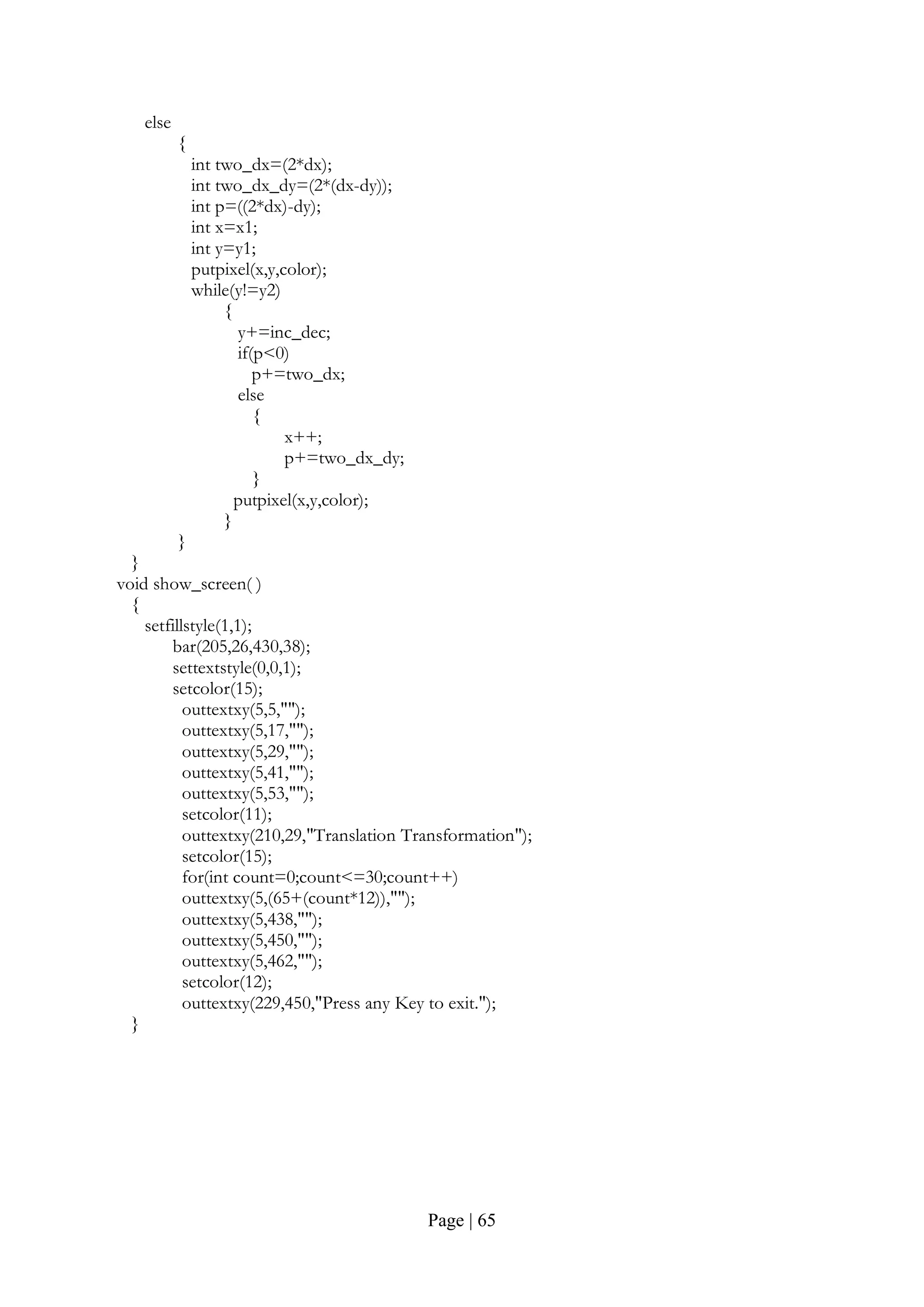 Page | 65
else
{
int two_dx=(2*dx);
int two_dx_dy=(2*(dx-dy));
int p=((2*dx)-dy);
int x=x1;
int y=y1;
putpixel(x,y,color);
while(y!=y2)
{
y+=inc_dec;
if(p<0)
p+=two_dx;
else
{
x++;
p+=two_dx_dy;
}
putpixel(x,y,color);
}
}
}
void show_screen( )
{
setfillstyle(1,1);
bar(205,26,430,38);
settextstyle(0,0,1);
setcolor(15);
outtextxy(5,5,"");
outtextxy(5,17,"");
outtextxy(5,29,"");
outtextxy(5,41,"");
outtextxy(5,53,"");
setcolor(11);
outtextxy(210,29,"Translation Transformation");
setcolor(15);
for(int count=0;count<=30;count++)
outtextxy(5,(65+(count*12)),"");
outtextxy(5,438,"");
outtextxy(5,450,"");
outtextxy(5,462,"");
setcolor(12);
outtextxy(229,450,"Press any Key to exit.");
}
 