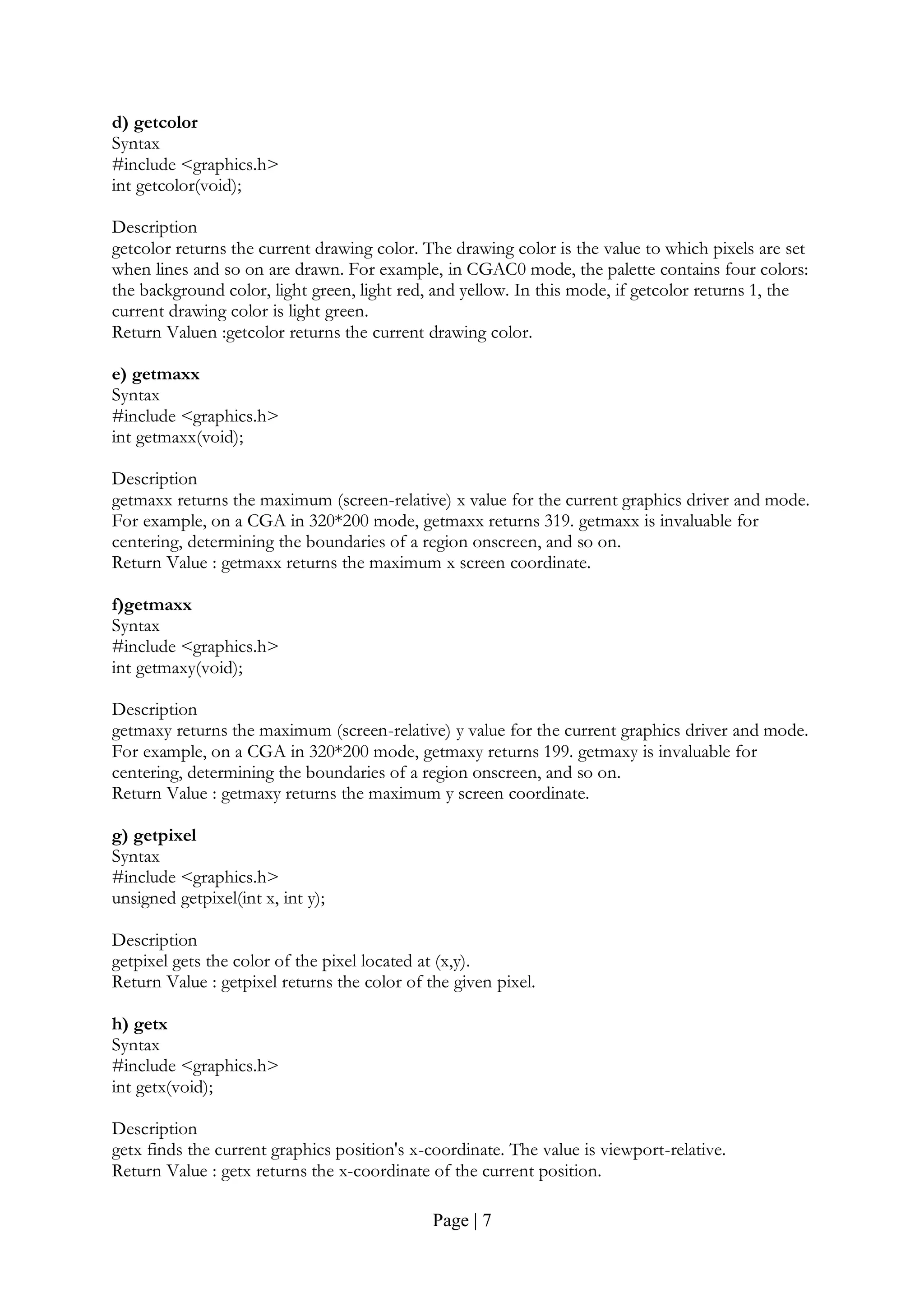Page | 7
d) getcolor
Syntax
#include <graphics.h>
int getcolor(void);
Description
getcolor returns the current drawing color. The drawing color is the value to which pixels are set
when lines and so on are drawn. For example, in CGAC0 mode, the palette contains four colors:
the background color, light green, light red, and yellow. In this mode, if getcolor returns 1, the
current drawing color is light green.
Return Valuen :getcolor returns the current drawing color.
e) getmaxx
Syntax
#include <graphics.h>
int getmaxx(void);
Description
getmaxx returns the maximum (screen-relative) x value for the current graphics driver and mode.
For example, on a CGA in 320*200 mode, getmaxx returns 319. getmaxx is invaluable for
centering, determining the boundaries of a region onscreen, and so on.
Return Value : getmaxx returns the maximum x screen coordinate.
f)getmaxx
Syntax
#include <graphics.h>
int getmaxy(void);
Description
getmaxy returns the maximum (screen-relative) y value for the current graphics driver and mode.
For example, on a CGA in 320*200 mode, getmaxy returns 199. getmaxy is invaluable for
centering, determining the boundaries of a region onscreen, and so on.
Return Value : getmaxy returns the maximum y screen coordinate.
g) getpixel
Syntax
#include <graphics.h>
unsigned getpixel(int x, int y);
Description
getpixel gets the color of the pixel located at (x,y).
Return Value : getpixel returns the color of the given pixel.
h) getx
Syntax
#include <graphics.h>
int getx(void);
Description
getx finds the current graphics position's x-coordinate. The value is viewport-relative.
Return Value : getx returns the x-coordinate of the current position.
 