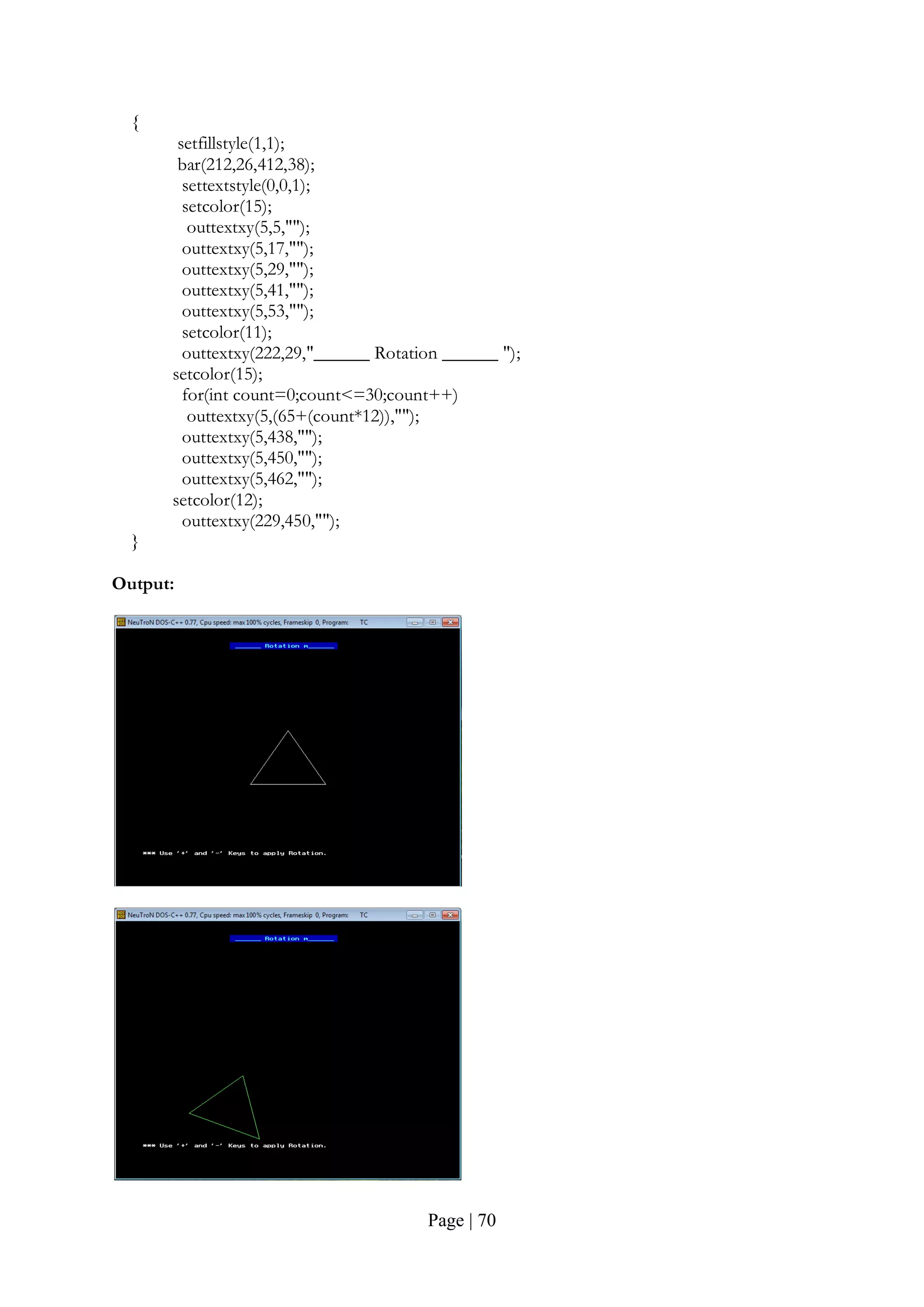 Page | 70
{
setfillstyle(1,1);
bar(212,26,412,38);
settextstyle(0,0,1);
setcolor(15);
outtextxy(5,5,"");
outtextxy(5,17,"");
outtextxy(5,29,"");
outtextxy(5,41,"");
outtextxy(5,53,"");
setcolor(11);
outtextxy(222,29,"______ Rotation ______ ");
setcolor(15);
for(int count=0;count<=30;count++)
outtextxy(5,(65+(count*12)),"");
outtextxy(5,438,"");
outtextxy(5,450,"");
outtextxy(5,462,"");
setcolor(12);
outtextxy(229,450,"");
}
Output:
 