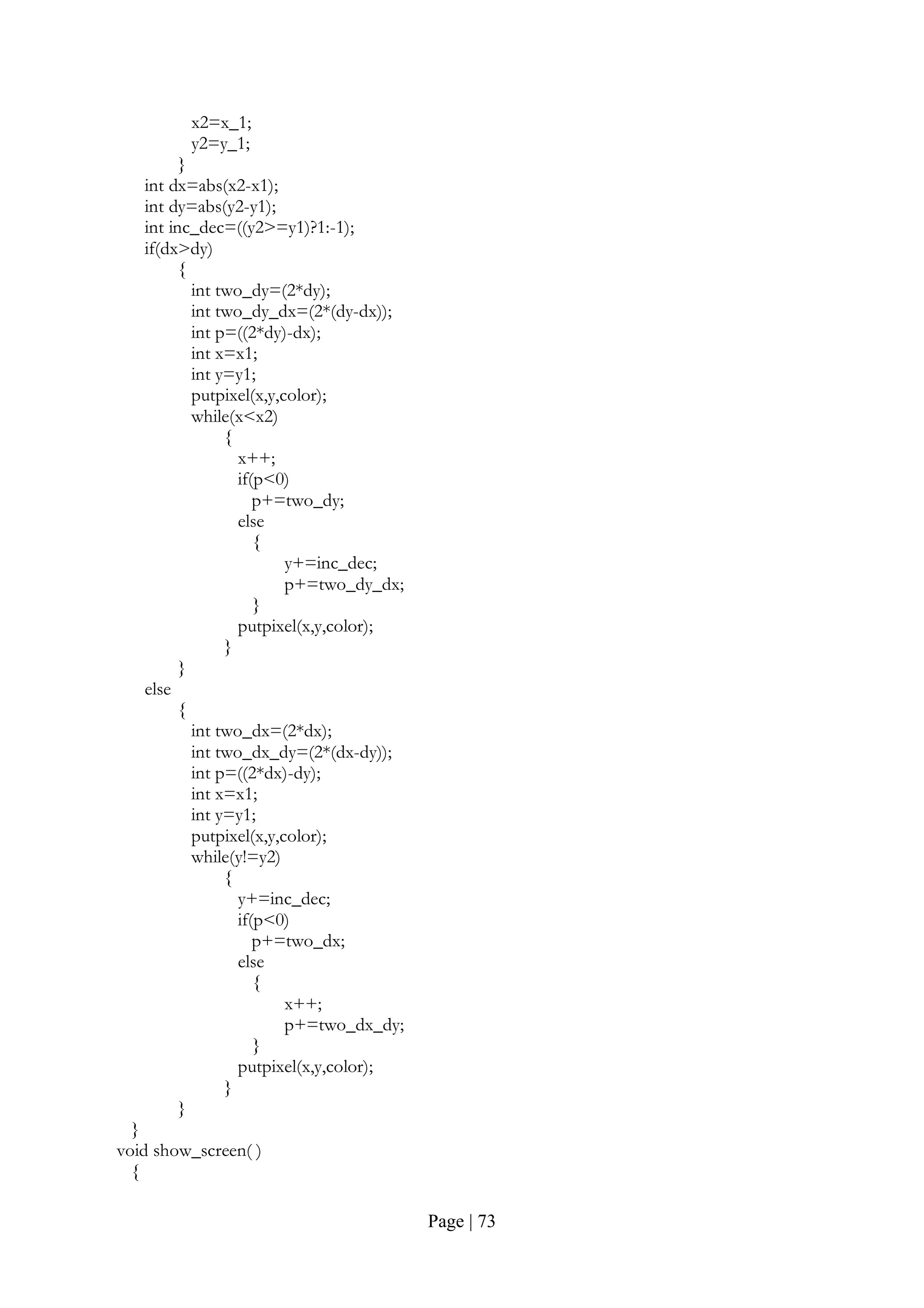 Page | 73
x2=x_1;
y2=y_1;
}
int dx=abs(x2-x1);
int dy=abs(y2-y1);
int inc_dec=((y2>=y1)?1:-1);
if(dx>dy)
{
int two_dy=(2*dy);
int two_dy_dx=(2*(dy-dx));
int p=((2*dy)-dx);
int x=x1;
int y=y1;
putpixel(x,y,color);
while(x<x2)
{
x++;
if(p<0)
p+=two_dy;
else
{
y+=inc_dec;
p+=two_dy_dx;
}
putpixel(x,y,color);
}
}
else
{
int two_dx=(2*dx);
int two_dx_dy=(2*(dx-dy));
int p=((2*dx)-dy);
int x=x1;
int y=y1;
putpixel(x,y,color);
while(y!=y2)
{
y+=inc_dec;
if(p<0)
p+=two_dx;
else
{
x++;
p+=two_dx_dy;
}
putpixel(x,y,color);
}
}
}
void show_screen( )
{
 