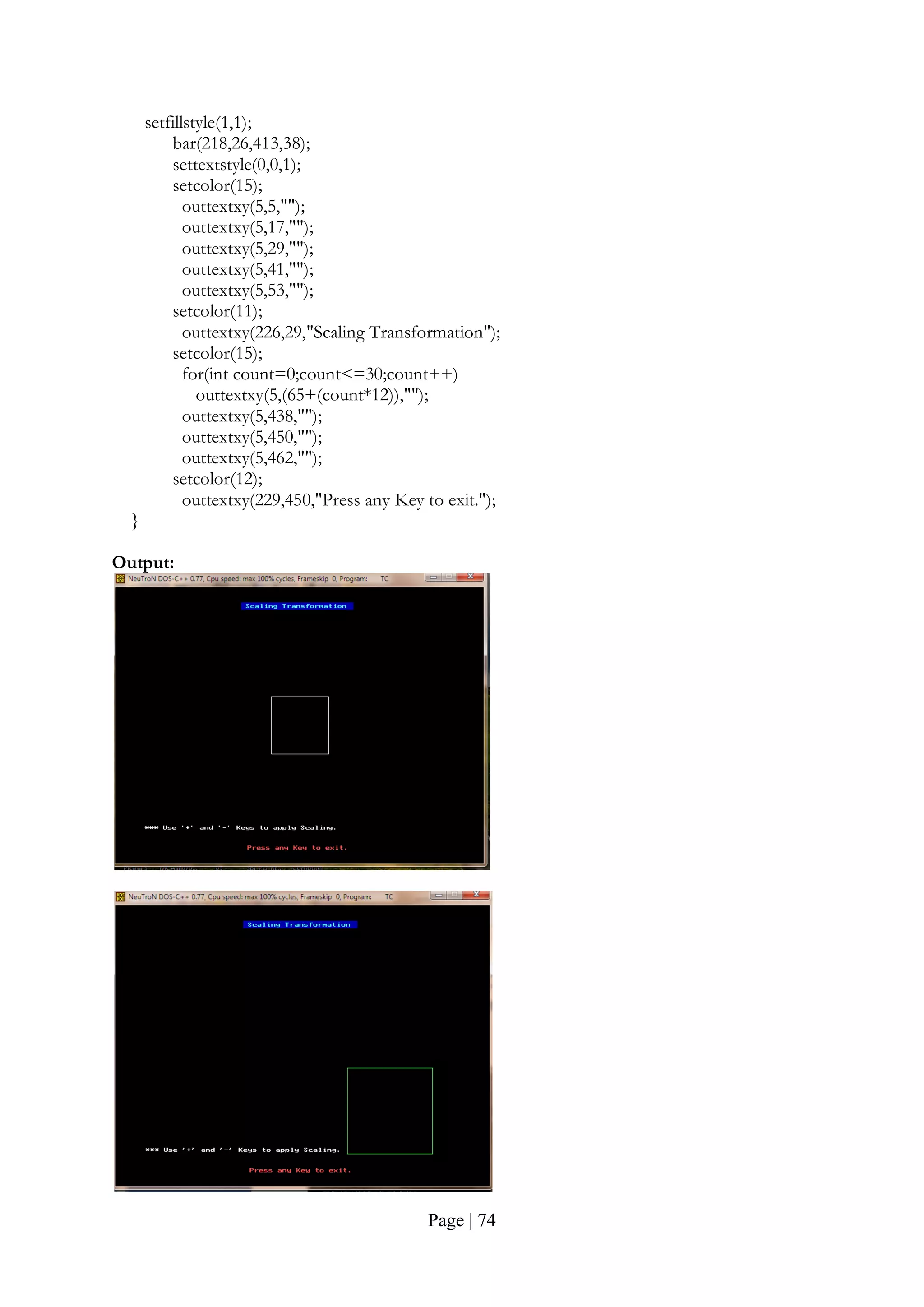 Page | 74
setfillstyle(1,1);
bar(218,26,413,38);
settextstyle(0,0,1);
setcolor(15);
outtextxy(5,5,"");
outtextxy(5,17,"");
outtextxy(5,29,"");
outtextxy(5,41,"");
outtextxy(5,53,"");
setcolor(11);
outtextxy(226,29,"Scaling Transformation");
setcolor(15);
for(int count=0;count<=30;count++)
outtextxy(5,(65+(count*12)),"");
outtextxy(5,438,"");
outtextxy(5,450,"");
outtextxy(5,462,"");
setcolor(12);
outtextxy(229,450,"Press any Key to exit.");
}
Output:
 