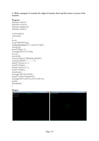 Page | 15
4 . Write a program to transfer the origin of monitor from top left corner to center of the
monitor.
Program:
#include<stdio.h>
#include<conio.h>
#include<graphics.h>
#include<math.h>
void translate();
void main()
{
int ch;
int gd=DETECT,gm;
initgraph(&gd,&gm,"c:turboc3bgi");
setcolor(6);
printf("Object: ");
rectangle(100,175,175,100);
int tx,ty;
setcolor(2);
outtextxy(240,10,"TRANSLATION");
outtextxy(238,20,"------------");
printf("nEnter tx: ");
scanf("%d",&tx);
printf("nEnter ty: ");
scanf("%d",&ty);
cleardevice();
rectangle(100,150,150,100);
printf("nAfter Translation");
rectangle(100+tx,150+ty,150+tx,100+ty);
getch();
closegraph();
}
Output:
 