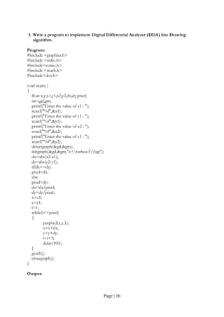 Page | 16
5. Write a program to implement Digital Differential Analyzer (DDA) line Drawing
algorithm.
Program:
#include <graphics.h>
#include <stdio.h>
#include<conio.h>
#include <math.h>
#include<dos.h>
void main( )
{
float x,y,x1,y1,x2,y2,dx,dy,pixel;
int i,gd,gm;
printf("Enter the value of x1 : ");
scanf("%f",&x1);
printf("Enter the value of y1 : ");
scanf("%f",&y1);
printf("Enter the value of x2 : ");
scanf("%f",&x2);
printf("Enter the value of y1 : ");
scanf("%f",&y2);
detectgraph(&gd,&gm);
initgraph(&gd,&gm,"c:turboc3bgi");
dx=abs(x2-x1);
dy=abs(y2-y1);
if(dx>=dy)
pixel=dx;
else
pixel=dy;
dx=dx/pixel;
dy=dy/pixel;
x=x1;
y=y1;
i=1;
while(i<=pixel)
{
putpixel(x,y,1);
x=x+dx;
y=y+dy;
i=i+1;
delay(100);
}
getch();
closegraph();
}
Output:
 