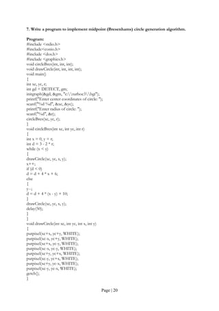 Page | 20
7. Write a program to implement midpoint (Bresenhams) circle generation algorithm.
Program:
#include <stdio.h>
#include<conio.h>
#include <dos.h>
#include <graphics.h>
void circleBres(int, int, int);
void drawCircle(int, int, int, int);
void main()
{
int xc, yc, r;
int gd = DETECT, gm;
initgraph(&gd, &gm, "c:turboc3bgi");
printf("Enter center coordinates of circle: ");
scanf("%d %d", &xc, &yc);
printf("Enter radius of circle: ");
scanf("%d", &r);
circleBres(xc, yc, r);
}
void circleBres(int xc, int yc, int r)
{
int x = 0, y = r;
int d = 3 - 2 * r;
while (x < y)
{
drawCircle(xc, yc, x, y);
x++;
if (d < 0)
d = d + 4 * x + 6;
else
{
y--;
d = d + 4 * (x - y) + 10;
}
drawCircle(xc, yc, x, y);
delay(50);
}
}
void drawCircle(int xc, int yc, int x, int y)
{
putpixel(xc+x, yc+y, WHITE);
putpixel(xc-x, yc+y, WHITE);
putpixel(xc+x, yc-y, WHITE);
putpixel(xc-x, yc-y, WHITE);
putpixel(xc+y, yc+x, WHITE);
putpixel(xc-y, yc+x, WHITE);
putpixel(xc+y, yc-x, WHITE);
putpixel(xc-y, yc-x, WHITE);
getch();
}
 