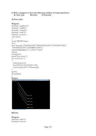 Page | 22
8. Write a program to show the following attribute of output primitives.
A) Line style B) Color C) Intensity
A) Line styles
Program:
#include <graphics.h>
#include <stdlib.h>
#include <string.h>
#include <stdio.h>
#include <conio.h>
void main()
{
int gd=DETECT,gm;
int s;
char *lname[]={"SOLID LINE","DOTTED LINE","CENTER LINE",
"DASHED LINE","USERBIT LINE"};
initgraph(&gd,&gm,"c:turboc3bgi");
clrscr();
cleardevice();
printf("Line styles:");
for (s=0;s<5;s++)
{
setlinestyle(s,1,3);
line(100,30+s*50,250,250+s*50);
outtextxy(255,250+s*50,lname[s]);
}
getch();
closegraph();
}
Output:
B)Color
Program:
#include<stdio.h>
#include<conio.h>
 