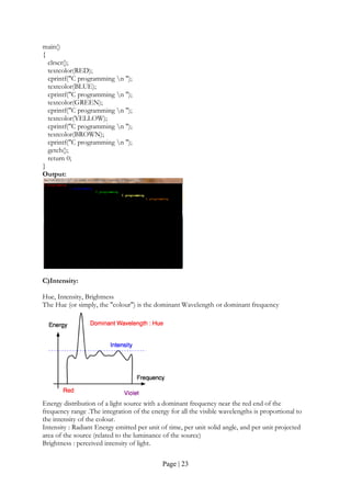 Page | 23
main()
{
clrscr();
textcolor(RED);
cprintf("C programming n ");
textcolor(BLUE);
cprintf("C programming n ");
textcolor(GREEN);
cprintf("C programming n ");
textcolor(YELLOW);
cprintf("C programming n ");
textcolor(BROWN);
cprintf("C programming n ");
getch();
return 0;
}
Output:
C)Intensity:
Hue, Intensity, Brightness
The Hue (or simply, the "colour") is the dominant Wavelength or dominant frequency
Energy distribution of a light source with a dominant frequency near the red end of the
frequency range .The integration of the energy for all the visible wavelengths is proportional to
the intensity of the colour.
Intensity : Radiant Energy emitted per unit of time, per unit solid angle, and per unit projected
area of the source (related to the luminance of the source)
Brightness : perceived intensity of light.
 