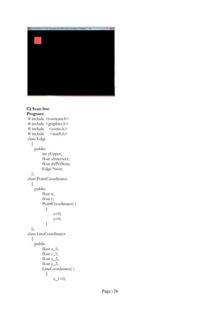 Page | 26
C) Scan line
Program:
# include <iostream.h>
# include <graphics.h>
# include <conio.h>
# include <math.h>
class Edge
{
public:
int yUpper;
float xIntersect;
float dxPerScan;
Edge *next;
};
class PointCoordinates
{
public:
float x;
float y;
PointCoordinates( )
{
x=0;
y=0;
}
};
class LineCoordinates
{
public:
float x_1;
float y_1;
float x_2;
float y_2;
LineCoordinates( )
{
x_1=0;
 