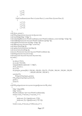 Page | 27
y_1=0;
x_2=0;
y_2=0;
}
LineCoordinates(const float x1,const float y1, const float x2,const float y2)
{
x_1=x1;
y_1=y1;
x_2=x2;
y_2=y2;
}
};
void show_screen( );
void Fill_polygon(const int,const int [],const int);
void insertEdge(Edge *,Edge *);
void makeEdgeRec(const PointCoordinates,const PointCoordinates, const int,Edge *,Edge *[]);
void buildEdgeList(const int,const PointCoordinates [],Edge *[]);
void buildActiveList(const int,Edge *,Edge *[]);
void fillScan(const int,const Edge *,const int);
void deleteAfter(Edge []);
void updateActiveList(const int,Edge []);
void resortActiveList(Edge []);
const int yNext(const int,const int,const PointCoordinates []);
void Polygon(const int,const int []);
void Line(const int,const int,const int,const int);
int main( )
{
int driver=VGA;
int mode=VGAHI;
initgraph(&driver,&mode,"..Bgi");
show_screen( );
int n=10;
int polygon_points[20]={ 220,340 , 220,220 , 250,170 , 270,200 , 300,140 , 320,240 , 320,290
, 420,220 ,420,340 , 220,340 };
setcolor(15);
Polygon(10,polygon_points);
Fill_polygon(n,polygon_points,9);
getch( );
return 0;
}
void Fill_polygon(const int n,const int ppts[],const int fill_color)
{
Edge *edges[480];
Edge *active;
PointCoordinates *pts=new PointCoordinates[n];
for(int count_1=0;count_1<n;count_1++)
{
pts[count_1].x=(ppts[(count_1*2)]);
pts[count_1].y=(ppts[((count_1*2)+1)]);
}
for(int count_2=0;count_2<640;count_2++)
 