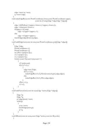 Page | 29
edge->next=q->next;
q->next=edge;
}
void makeEdgeRec(const PointCoordinates lower,const PointCoordinates upper,
const int yComp,Edge *edge,Edge *edges[])
{
edge->dxPerScan=((upper.x-lower.x)/(upper.y-lower.y));
edge->xIntersect=lower.x;
if(upper.y<yComp)
edge->yUpper=(upper.y-1);
else
edge->yUpper=upper.y;
insertEdge(edges[lower.y],edge);
}
void buildEdgeList(const int cnt,const PointCoordinates pts[],Edge *edges[])
{
Edge *edge;
PointCoordinates v1;
PointCoordinates v2;
int yPrev=(pts[cnt-2].y);
v1.x=pts[cnt-1].x;
v1.y=pts[cnt-1].y;
for(int count=0;count<cnt;count++)
{
v2=pts[count];
if(v1.y!=v2.y)
{
edge=new Edge;
if(v1.y<v2.y)
makeEdgeRec(v1,v2,yNext(count,cnt,pts),edge,edges);
else
makeEdgeRec(v2,v1,yPrev,edge,edges);
}
yPrev=v1.y;
v1=v2;
}
}
void buildActiveList(const int scan,Edge *active,Edge *edges[])
{
Edge *p;
Edge *q;
p=edges[scan]->next;
while(p)
{
q=p->next;
insertEdge(active,p);
p=q;
}
}
void fillScan(const int scan,const Edge *active,const int fill_color)
{
 