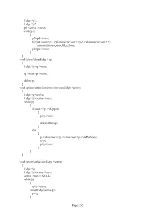 Page | 30
Edge *p1;
Edge *p2;
p1=active->next;
while(p1)
{
p2=p1->next;
for(int count=p1->xIntersect;count<=p2->xIntersect;count++)
putpixel(count,scan,fill_color);
p1=p2->next;
}
}
void deleteAfter(Edge * q)
{
Edge *p=q->next;
q->next=p->next;
delete p;
}
void updateActiveList(const int scan,Edge *active)
{
Edge *q=active;
Edge *p=active->next;
while(p)
{
if(scan>=p->yUpper)
{
p=p->next;
deleteAfter(q);
}
else
{
p->xIntersect=(p->xIntersect+p->dxPerScan);
q=p;
p=p->next;
}
}
}
void resortActiveList(Edge *active)
{
Edge *q;
Edge *p=active->next;
active->next=NULL;
while(p)
{
q=p->next;
insertEdge(active,p);
p=q;
}
 
